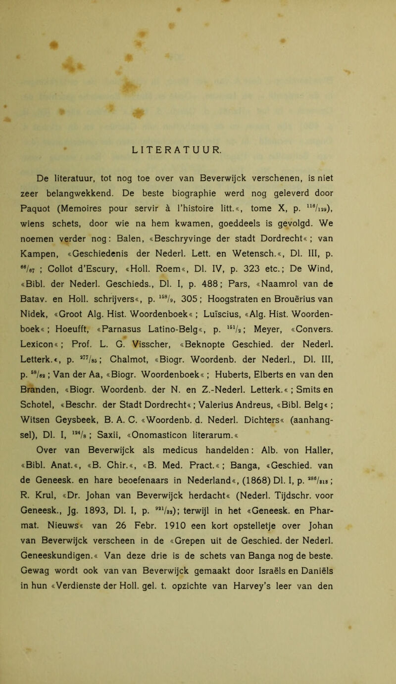 LITERATUUR. De literatuur, tot nog toe over van Beverwijck verschenen, is niet zeer belangwekkend. De beste biographie werd nog geleverd door Paquot (Memoires pour servir ä l’histoire litt.«, tome X, p. 118/m»), wiens schets, door wie na hem kwamen, goeddeels is gevolgd. We noemen verder nog: Balen, «Beschryvinge der stadt Dordrecht«; van Kampen, «Geschiedenis der Nederl. Lett. en Wetensch.«, Dl. III, p. e6/o? ; Collot d’Escury, «Holl. Roem«, Dl. IV, p. 323 etc.; De Wind, «Bibl. der Nederl. Geschieds., Dl. I, p. 488; Pars, «Naamrol van de Batav. en Holl. schrijvers«, p. 158/s>, 305; Hoogstraten en Brouërius van Nidek, «Groot Alg. Hist. Woordenboek« ; Luïscius, «Alg. Hist. Woorden- boek«; Hoeufft, «Parnasus Latino-Belg«, p. l61/a; Meyer, «Convers. Lexicon«; Prof. L. G. Visscher, «Beknopte Geschied, der Nederl. Letterk.«, p. 377/s5; Chalmot, «Biogr. Woordenb. der Nederl., Dl. III, p. S8/oa; Van der Aa, «Biogr. Woordenboek« ; Huberts, Elberts en van den Branden, «Biogr. Woordenb. der N. en Z.-Nederl. Letterk.« ; Smits en Schotel, «Beschr. der Stadt Dordrecht« ; Valerius Andreus, «Bibl. Belg« ; Witsen Geysbeek, B. A. C. «Woordenb. d. Nederl. Dichters« (aanhang- sel), Dl. I, 134/s; Saxii, «Onomasticon literarum.« Over van Beverwijck als medicus handelden: Alb. von Haller, «Bibl. Anat.«, «B. Chir.«, «B. Med. Pract.«; Banga, «Geschied, van de Geneesk. en hare beoefenaars in Nederland«, (1868) Dl. I, p. 288/&i8; R. Krul, «Dr. Johan van Beverwijck herdacht« (Nederl. Tijdschr. voor Geneesk., Jg. 1893, Dl. I, p. terwijl in het «Geneesk. en Phar- mat. Nieuws« van 26 Febr. 1910 een kort opstelletje over Johan van Beverwijck verscheen in de «Grepen uit de Geschied, der Nederl. Geneeskundigen.« Van deze drie is de schets van Banga nog de beste. Gewag wordt ook van van Beverwijck gemaakt door Israëls en Daniëls in hun «Verdienste der Holl. gel. t. opzichte van Harvey’s leer van den