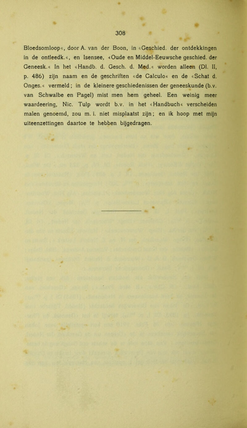 Bloedsomloop«, door A. van der Boon, in «Geschied, der ontdekkingen in de ontleedk.«, en Isensee, «Oude en Middel-Eeuwsche geschied, der Geneesk.« In het «Handb. d. Gesch. d. Med.« worden alleen (Dl. II, p. 486) zijn naam en de geschriften «de Calculo« en de «Schat d. Onges.« vermeld; in de kleinere geschiedenissen der geneeskunde (b.v. van Schwalbe en Pagel) mist men hem geheel. Een weinig meer waardeering, Nie. Tulp wordt b.v. in het «Handbuch« verscheiden malen genoemd, zou m. i. niet misplaatst zijn; en ik hoop met mijn uiteenzettingen daartoe te hebben bijgedragen.