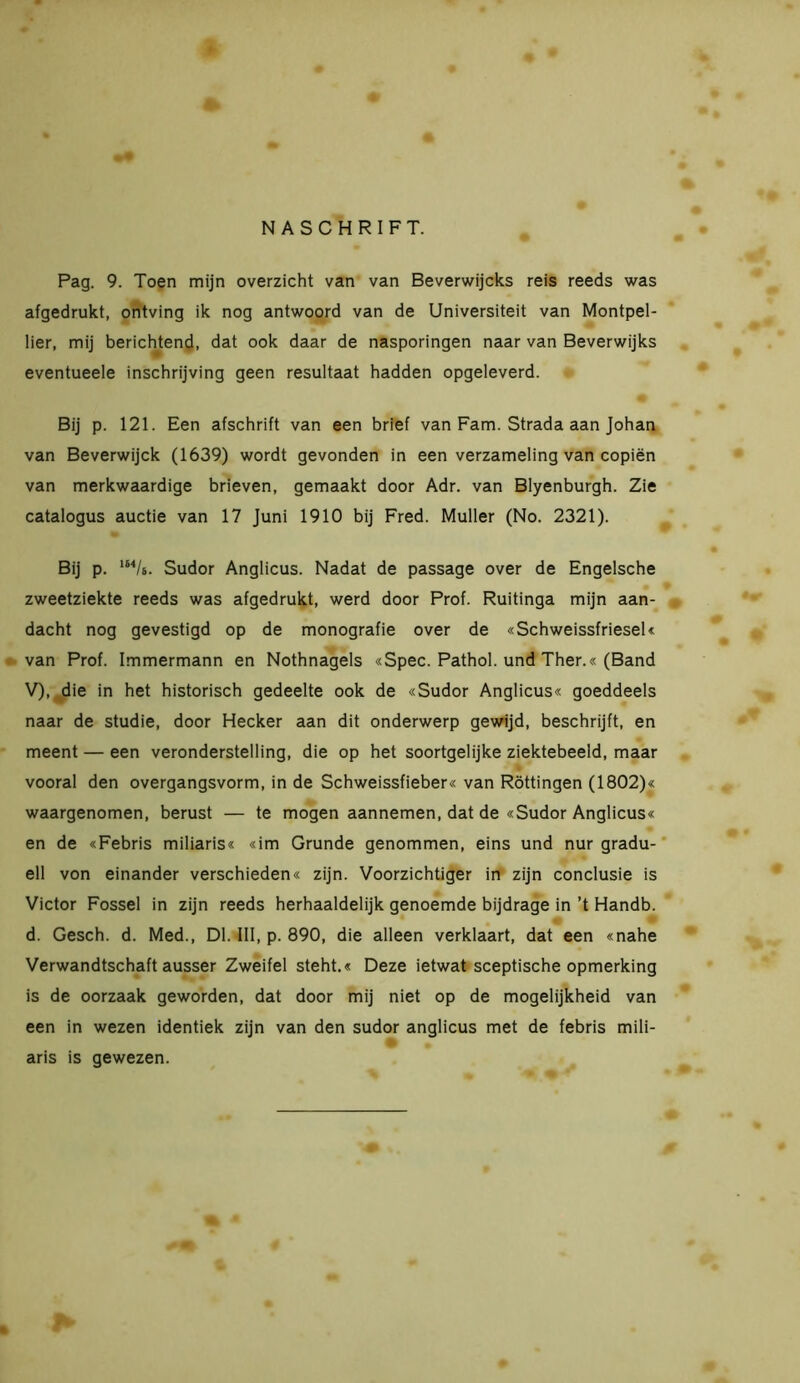 NASCHRIFT. Pag. 9. Toen mijn overzicht van van Beverwijcks reis reeds was afgedrukt, ontving ik nog antwoord van de Universiteit van Montpel- lier, mij berichtend, dat ook daar de nasporingen naar van Beverwijks eventueele inschrijving geen resultaat hadden opgeleverd. Bij p. 121. Een afschrift van een brief van Fam. Strada aan Johan van Beverwijck (1639) wordt gevonden in een verzameling van copiën van merkwaardige brieven, gemaakt door Adr. van Blyenburgh. Zie catalogus auctie van 17 Juni 1910 bij Fred. Muller (No. 2321). Bij p. 1MU. Sudor Anglicus. Nadat de passage over de Engelsche zweetziekte reeds was afgedrukt, werd door Prof. Ruitinga mijn aan- dacht nog gevestigd op de monografie over de «Schweissfriesel« van Prof. Immermann en Nothnagels «Spec. Pathol. und Ther.« (Band V), die in het historisch gedeelte ook de «Sudor Anglicus« goeddeels naar de studie, door Hecker aan dit onderwerp gewijd, beschrijft, en meent — een veronderstelling, die op het soortgelijke ziektebeeld, maar vooral den overgangsvorm, in de Schweissfieber« van Rottingen (1802)« waargenomen, berust — te mogen aannemen, dat de «Sudor Anglicus« en de «Febris miliaris« «im Grunde genommen, eins und nur gradu- ell von einander verschieden« zijn. Voorzichtiger in zijn conclusie is Victor Fossel in zijn reeds herhaaldelijk genoemde bijdrage in ’t Handb. d. Gesch. d. Med., Dl. III, p. 890, die alleen verklaart, dat een «nahe Verwandtschaft ausser Zweifel steht.« Deze ietwat sceptische opmerking is de oorzaak geworden, dat door mij niet op de mogelijkheid van een in wezen identiek zijn van den sudor anglicus met de febris mili- aris is gewezen.