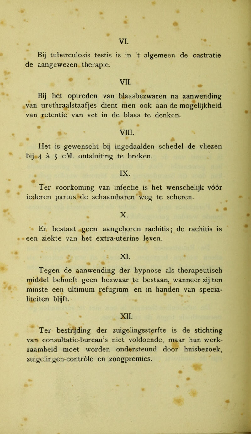 VI. Bij tuberculosis testis is in ’t algemeen de castratie de aangewezen therapie. VIL Bij het optreden van blaasbezwaren na aanwending van urethraalstaafjes dient men ook aan de mogelijkheid van retentie van vet in de blaas te denken. VIII. Het is gewenscht bij ingedaalden schedel de vliezen bij 4 ä 5 cM. ontsluiting te breken. IX. Ter voorkoming van infectie is het wenschelijk vóór iederen partus de schaamharen weg te scheren. X. Er bestaat geen aangeboren rachitis; de rachitis is een ziekte van het extra-uterine leven. XI. Tegen de aanwending der hypnose als therapeutisch middel behoeft geen bezwaar te bestaan, wanneer zij ten minste een ultimum refugium en in handen van specia- liteiten blijft. XII. Ter bestrijding der zuigelingssterfte is de stichting van consultatie-bureau’s niet voldoende, maar hun werk- zaamheid moet worden ondersteund door huisbezoek, zuigelingen-contróle en zoogpremies.