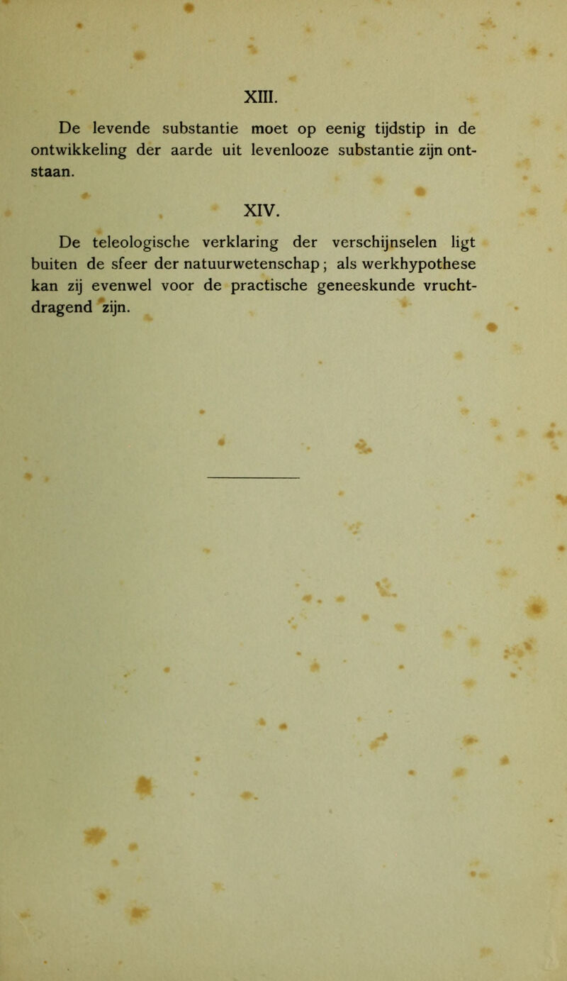XIII. De levende substantie moet op eenig tijdstip in de ontwikkeling der aarde uit levenlooze substantie zijn ont- staan. XIV. De teleologische verklaring der verschijnselen ligt buiten de sfeer der natuurwetenschap; als werkhypothese kan zij evenwel voor de practische geneeskunde vrucht- dragend zijn.