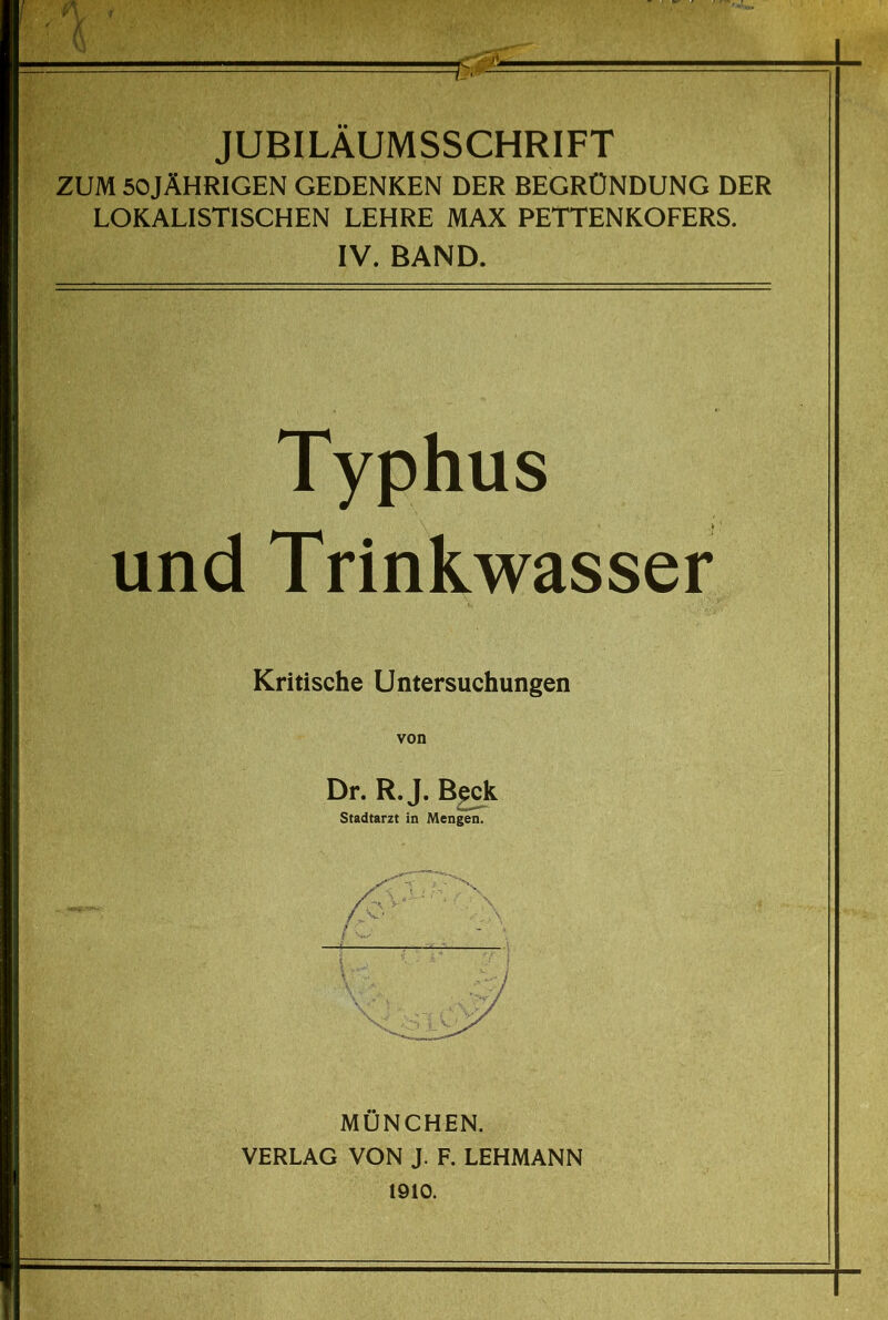 JUBILAUMSSCHRIFT ZUM 50JÄHRIGEN GEDENKEN DER BEGRÜNDUNG DER LOKALISTISCHEN LEHRE MAX PETTENKOFERS. IV. BAND. Typhus und Trinkwasser Kritische Untersuchungen von Dr. R. J. B^k Stadtarzt in Mengen. MÜNCHEN. VERLAG VON J. F. LEHMANN