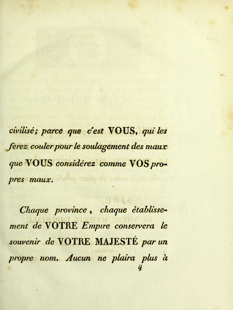 civilisé; parce que cest VOUS, qui les ferez couler pour le soulagement des maux que VOUS considérez comme VOS pro- pres maux. Chaque province , chaque établisse- ment de VOTRE Empire conservera le souvenir de VOTRE MAJESTÉ par un propre nom. Aucun ne plaira plus à