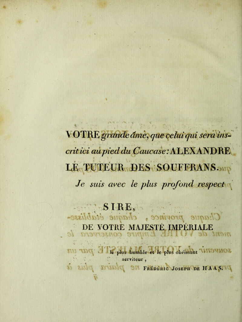 VOTRE gi iaride âme, que celui qui sera ins~ •>. - ^ ' •! \ ■ j. * S ciitici au pied du Caucase : ALEXANDRE LE TUTEUR DES SOUFFRANS. Je suis avec le plus profond respect SIRE, ; \ « ‘ yv f - jî^VA.' V: V-:. ‘vV.ITSB’A-J DE VOTRE MAJESTÉ IMPÉRIALE • • n . * v « f' * * «£ * P * |J' B A fl BJ ^ le plus humble et le plus obéissant V v U serviteur , r- r Cv V Frédéric Joseph de HAAS.