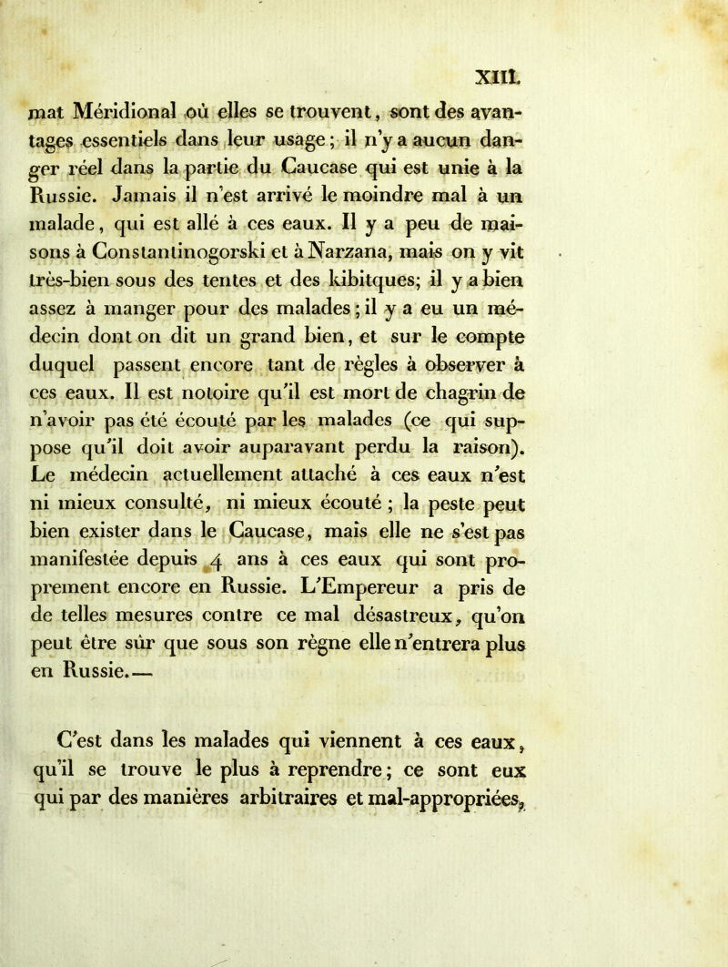 mat Méridional ou elles se trouvent, sont des avan- tages essentiels dans leur usage ; il n y a aucun dan- ger réel dans la partie du Caucase qui est unie à la Russie. Jamais il n’est arrivé le moindre mal à un malade, qui est allé à ces eaux. Il y a peu de mai- sons à Constantinogorski et àNarzana, mais on y vit très-bien sous des tentes et des ldbitques; il y a bien assez à manger pour des malades ; il y a eu un mé- decin dont on dit un grand bien, et sur le compte duquel passent encore tant de règles à observer à ces eaux. Il est notoire qu'il est mort de chagrin de n’avoir pas été écouté par les malades (ce qui sup- pose qu'il doit avoir auparavant perdu la raison). Le médecin actuellement attaché à ces eaux n est ni mieux consulté, ni mieux écouté ; la peste peut bien exister dans le Caucase, mais elle ne s’est pas manifestée depuis 4 ans à ces eaux qui sont pro- prement encore en Russie. L'Empereur a pris de de telles mesures contre ce mal désastreux, qu’on peut être sûr que sous son règne elle n'entrera plus en Russie.— C'est dans les malades qui viennent à ces eaux* qu’il se trouve le plus à reprendre ; ce sont eux qui par des manières arbitraires et mal-appropriées?