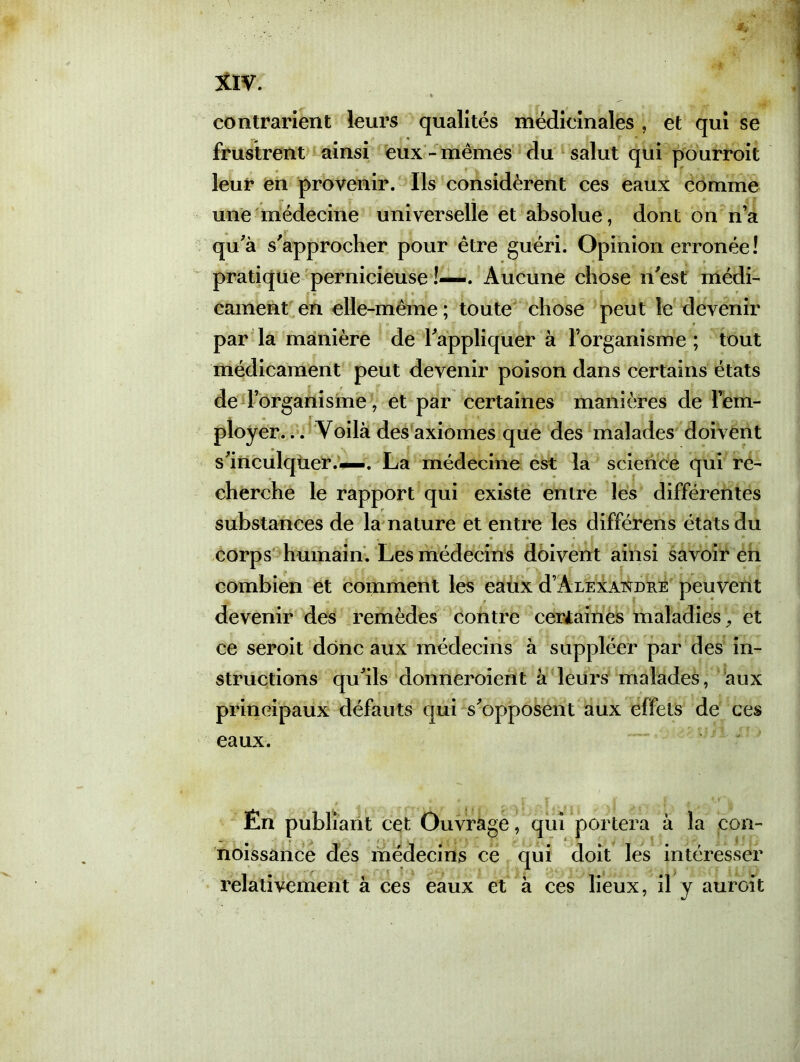 * contrarient leurs qualités médicinales , et qui se frustrent ainsi eux - mêmes du salut qui pourroit leur en provenir. Ils considèrent ces eaux comme une médecine universelle et absolue, dont on n’a qu'à s'approcher pour être guéri. Opinion erronée! pratique pernicieuse !—. Aucune chose n'est médi- cament en elle-même ; toute chose peut le devenir par la manière de l'appliquer à l’organisme; tout médicament peut devenir poison dans certains états de l’organisme, et par certaines manières de l’em- ployer... Voilà des axiomes que des malades doivent s'inculqiier.—. La médecine est la science qui re- cherche le rapport qui existe entre les différentes substances de la nature et entre les différens états du . • • * | . » » corps humain. Les médecins doivent ainsi savoir en combien et comment les eaux d’ArEXAixDRE peuvent devenir des remèdes contre certaines maladies, et ce seroit donc aux médecins à suppléer par des in- structions qu'ils donneroîent à leurs malades, aux principaux défauts qui s'opposent aux effets de ces eaux. Én publiant cet Ouvrage, qui portera à la con- noissance des médecins ce qui doit les intéresser relativement à ces eaux et à ces lieux, il y aurait