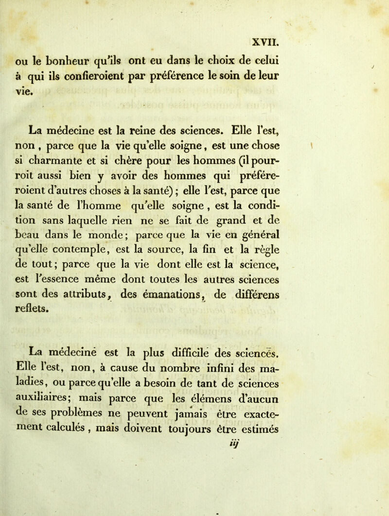 ou le bonheur qu'ils ont eu dans le choix de celui à qui ils confieroient par préférence le soin de leur vie. La médecine est la reine des sciences. Elle lest, non , parce que la vie qu’elle soigne, est une chose si charmante et si chère pour les hommes (il pour- roit aussi bien y avoir des hommes qui préféré- roient d’autres choses à la santé) ; elle Test, parce que la santé de l’homme qu'elle soigne , est la condi- tion sans laquelle rien ne se fait de grand et de beau dans le monde ; parce que la vie en général quelle contemple, est la source, la fin et la règle de tout ; parce que la vie dont elle est la science, est l'essence même dont toutes les autres sciences sont des attributs, des émanations, de différens reflets. La médeciné est la plus difficile des sciencés. Elle l’est, non, à cause du nombre infini des ma- ladies, ou parce qu’elle a besoin de tant de sciences auxiliaires; mais parce que les élémens d’aucun de ses problèmes ne peuvent jamais être exacte- ment calculés , mais doivent toujours être estimés