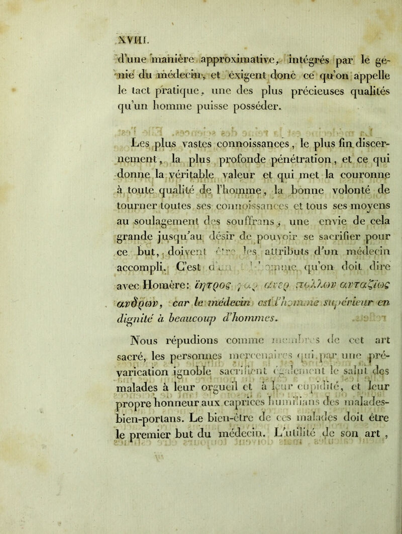 d’une manière approximative, intégrés par le gé- nie du médecin , et exigent donc ce quon appelle le tact pratique, une des plus précieuses qualités qu’un homme puisse posséder. Les plus vastes connoissances , le plus fin discer- nement , la plus profonde pénétration, et ce qui donne la véritable valeur et qui met la couronne à toute qualité de rhoinme, la bonne volonté de tourner toutes ses connoissances et tous ses moyens au soulagement des souffrans, une envie de cela grande jusqu'au désir de pouvoir se sacrifier pour ce but, doivent -être..les. attributs d'un médecin accompli. C’est dV ? Ve ruine qu’on doit dire avec Homère: ïrjTçoç ; up arrp no/Mov avra'Çmç avôpcov, car le médecin est i!h jmi ne ■ supérieur en dignité à beaucoup dfhommes. Nous répudions comme membres de cet art sacré, les personnes mepxmafivs oui,par une pré- varication ignoble sacrifient cp dement le saint des malades à leur orgueil et à L :.ir cupidité, et leur propre honneur aux caprices îmmi.ian s des malades- bien-porlans. Le bien-être de ces malades doit être le premier but du médecin. L'ulilité de son art , ■ * . ■ ;