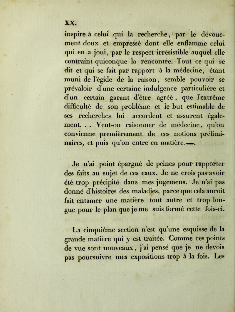 inspire à celui qui la recherche, par le dévoue- ment doux et empressé dont elle enflamme celui qui en a joui, par le respect irrésistible auquel elle contraint quiconque la rencontre. Tout ce qui se dit et qui se fait par rapport à la médecine, étant muni de legide de la raison, semble pouvoir se prévaloir d’une certaine indulgence particulière et d’un certain garant d’être agréé , que l’extrême difficulté de son problème et le but estimable de ses recherches lui accordent et assurent égale- ment. . . Yeut-on raisonner de médecine, qu’on convienne premièrement de ces notions prélimi- naires, et puis qu’on entre en matière.—. Je n’ai point épargné de peines pour rapporter des faits au sujet de ces eaux. Je ne crois pas avoir été trop précipité dans mes jugemens. Je n’ai pas donné d’histoires des maladies, parce que cela auroit fait entamer une matière tout autre et trop lon- gue pour le plan que je me suis formé cette fois-ci. La cinquième section n’est qu’une esquisse de la grande matière qui y est traitée. Comme ces points de vue sont nouveaux , j’ai pensé que je ne devois pas poursuivre mes expositions trop à la fois. Les