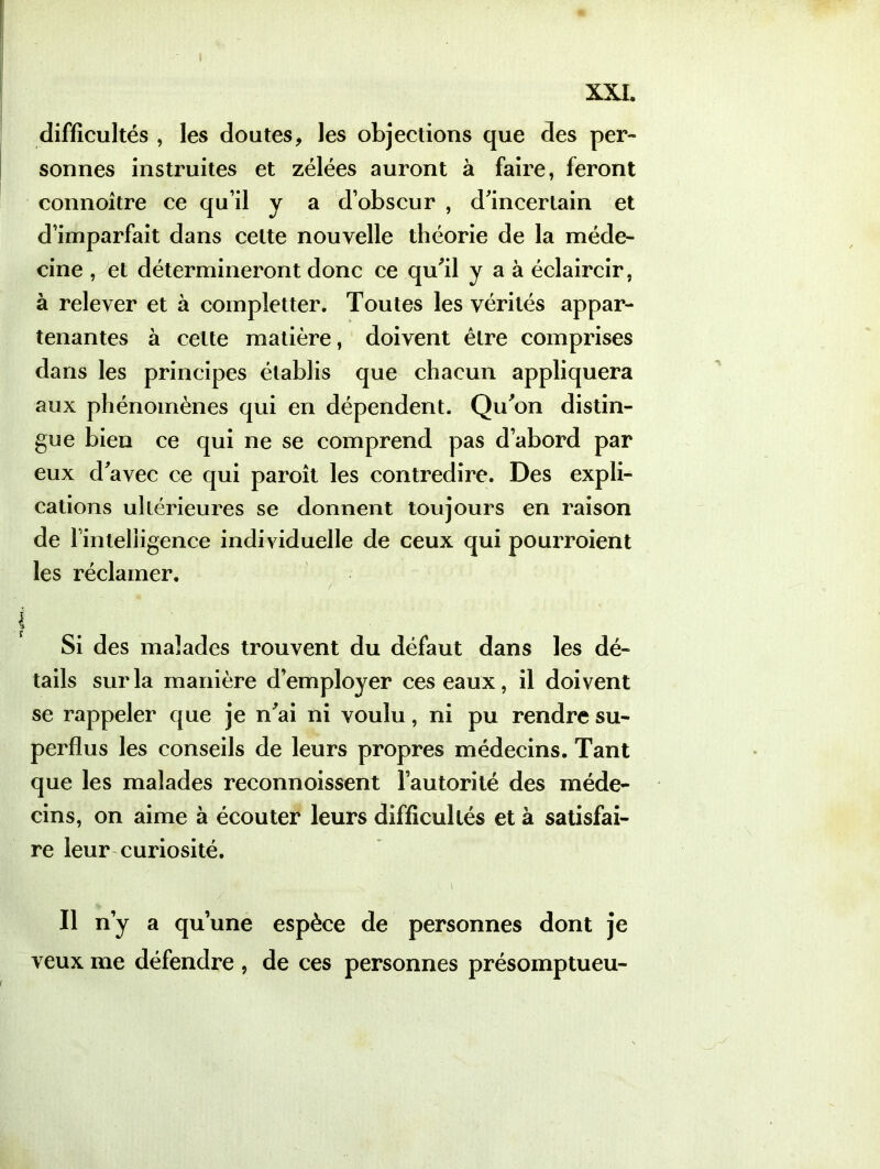 difficultés , les doutes, les objections que des per- sonnes instruites et zélées auront à faire, feront connoître ce qu’il y a d’obscur , d'incertain et d’imparfait dans celte nouvelle théorie de la méde- cine , et détermineront donc ce qu'il y a à éclaircir, à relever et à compîetter. Toutes les vérités appar- tenantes à celte matière, doivent être comprises dans les principes établis que chacun appliquera aux phénomènes qui en dépendent. Qu'on distin- gue bien ce qui ne se comprend pas d’abord par eux d'avec ce qui paroît les contredire. Des expli- cations ultérieures se donnent toujours en raison de rinleliigence individuelle de ceux qui pourroient les réclamer. / Si des malades trouvent du défaut dans les dé- tails sur la manière d’employer ces eaux, il doivent se rappeler que je n'ai ni voulu, ni pu rendre su- perflus les conseils de leurs propres médecins. Tant que les malades reconnoissent l’autorité des méde- cins, on aime à écouter leurs difficultés et à satisfai- re leur curiosité. , \ Il n’y a qu’une espèce de personnes dont je veux me défendre , de ces personnes présomptueu-