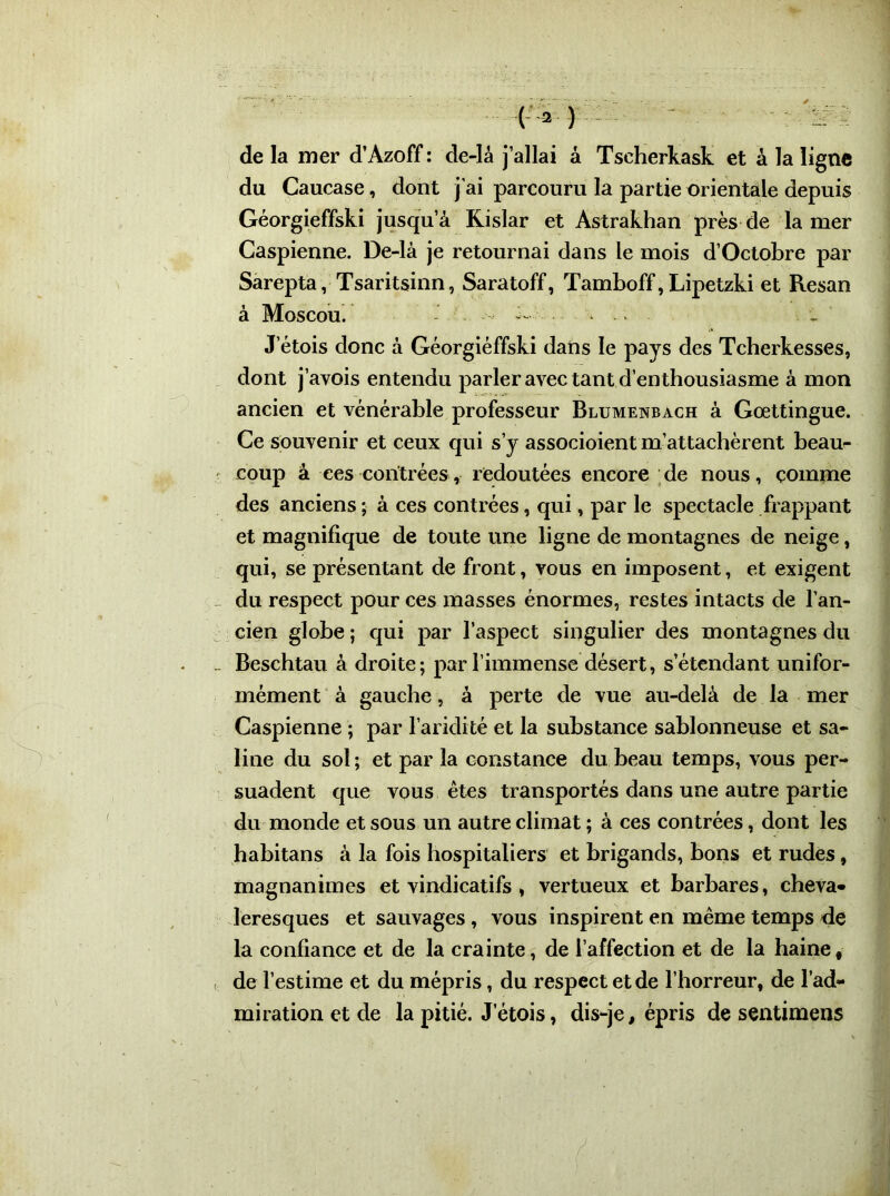 ('•» ) - - : de la mer d’Azoff : de-lâ j’allai à Tseherkask et à la ligne du Caucase, dont j'ai parcouru la partie orientale depuis Géorgieffski jusqu’à Kislar et Astrakhan près de la mer Caspienne. De-là je retournai dans le mois d’Octobre par Sarepta, Tsaritsinn, Saratoff, Tamboff, Lipetzki et Resan à Moscou. - J’étois donc à Géorgieffski dans le pays des Tcherkesses, dont j’avois entendu parler avec tant d’enthousiasme à mon ancien et vénérable professeur Blumenbach à Goettingue. Ce souvenir et ceux qui s’y associoient m’attachèrent beau- coup à ces contrées, redoutées encore de nous, comme des anciens ; à ces contrées, qui, par le spectacle frappant et magnifique de toute une ligne de montagnes de neige, qui, se présentant de front, vous en imposent, et exigent du respect pour ces masses énormes, restes intacts de l’an- cien globe ; qui par l’aspect singulier des montagnes du Beschtau à droite; par l’immense désert, s’étendant unifor- mément à gauche, à perte de vue au-delà de la mer Caspienne ; par l’aridité et la substance sablonneuse et sa- line du sol; et par la constance du beau temps, vous per- suadent que vous êtes transportés dans une autre partie du monde et sous un autre climat ; à ces contrées, dont les habitans à la fois hospitaliers et brigands, bons et rudes, magnanimes et vindicatifs , vertueux et barbares, cheva- leresques et sauvages , vous inspirent en même temps de la confiance et de la crainte, de l’affection et de la haine, de l’estime et du mépris, du respect et de l’horreur, de l’ad- miration et de la pitié. J etois, dis-je, épris de sentimens