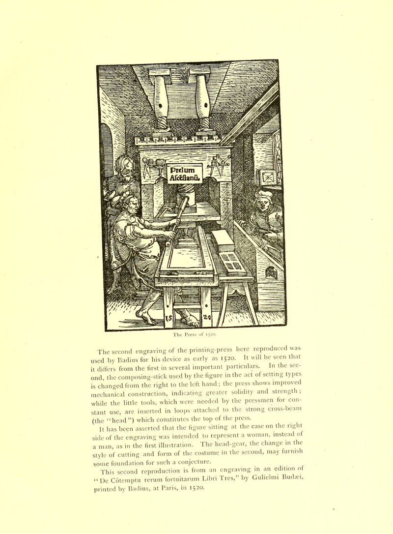 The second engraving of the printing-press here reproduced was used by Badius for his device as early as 1520. It will be seen that it differs from the first in several important particulars. In the sec- ond, the composing-stick used by the figure in the act of setting types is changed from the right to the left hand; the press shows improved mechanical construction, indicating greater solidity and strength; while the little tools, which were needed by the pressmen foi con- stant use, are inserted in loops attached to the strong cross-beam (the “head ”) which constitutes the top of the press. It has been asserted that the figure sitting at the case on the light side of the engraving was intended to represent a woman, instead of a man, as in the first illustration. The head-gear, the change in the style of cutting and form of the costume in the second, may furnish soniG founcUition for sucli conjcctiiie. This second reproduction is from an engraving in an edition of “ De Cotemptu rerum fortuitarum Libri Tres,” by Gulielmi Budaei, printed by Badius, at Paris, in 1520.