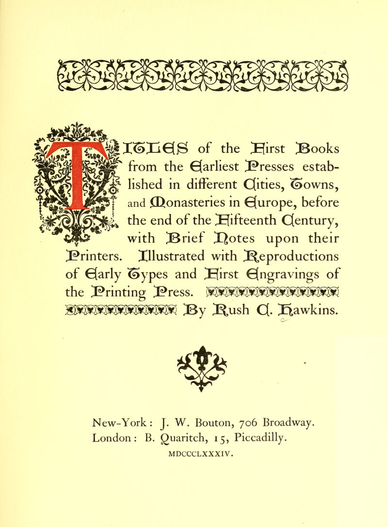 of the Birst jBooks ^ from the Earliest J^resses estab- lished in different Cfities, ©owns, and Monasteries in €[urope, before the end of the fifteenth Cfentury, with [Brief X^otes upon their 3?rinters. Illustrated with ^Reproductions of G[arly ©yp es and Hirst Engravings of the printing [Press. [By jRnsh C[- Hawkins. New-York: J. W. Bouton, 706 Broadway. London: B. Quaritch, 15, Piccadilly. MDCCCLXXXIV.