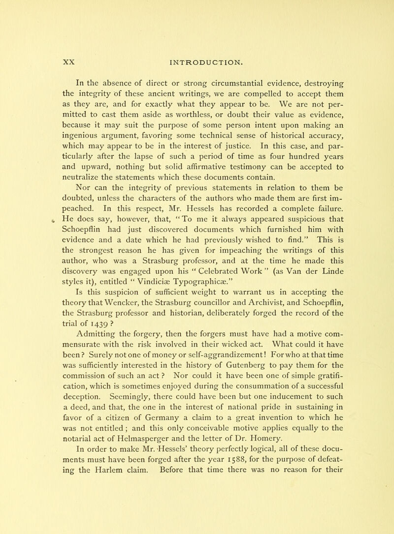 In the absence of direct or strong circumstantial evidence, destroying the integrity of these ancient writings, we are compelled to accept them as they are, and for exactly what they appear to be. We are not per- mitted to cast them aside as worthless, or doubt their value as evidence, because it may suit the purpose of some person intent upon making an ingenious argument, favoring some technical sense of historical accuracy, which may appear to be in the interest of justice. In this case, and par- ticularly after the lapse of such a period of time as four hundred years and upward, nothing but solid affirmative testimony can be accepted to neutralize the statements which these documents contain. Nor can the integrity of previous statements in relation to them be doubted, unless the characters of the authors who made them are first im- peached. In this respect, Mr. Hessels has recorded a complete failure. He does say, however, that, “To me it always appeared suspicious that Schoepflin had just discovered documents which furnished him with evidence and a date which he had previously wished to find.’’ This is the strongest reason he has given for impeaching the writings of this author, who was a Strasburg professor, and at the time he made this discovery was engaged upon his “ Celebrated Work ’’ (as Van der Linde styles it), entitled “ Vindiciae Typographicae.’’ Is this suspicion of sufficient weight to warrant us in accepting the theory that Wencker, the Strasburg councillor and Archivist, and Schoepflin, the Strasburg professor and historian, deliberately forged the record of the trial of 1439 ? Admitting the forgery, then the forgers must have had a motive com- mensurate with the risk involved in their wicked act. What could it have been ? Surely not one of money or self-aggrandizement! For who at that time was sufficiently interested in the history of Gutenberg to pay them for the commission of such an act ? Nor could it have been one of simple gratifi- cation, which is sometimes enjoyed during the consummation of a successful deception. Seemingly, there could have been but one inducement to such a deed, and that, the one in the interest of national pride in sustaining in favor of a citizen of Germany a claim to a great invention to which he was not entitled; and this only conceivable motive applies equally to the notarial act of Helmasperger and the letter of Dr. Homery. In order to make Mr. Hessels’ theory perfectly logical, all of these docu- ments must have been forged after the year 1588, for the purpose of defeat- ing the Harlem claim. Before that time there was no reason for their