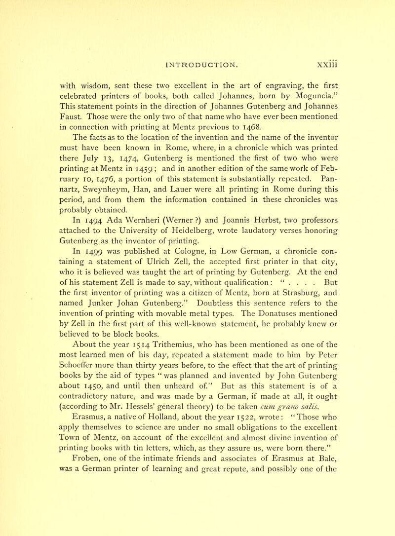 with wisdom, sent these two excellent in the art of engraving, the first celebrated printers of books, both called Johannes, born by Moguncia.” This statement points in the direction of Johannes Gutenberg and Johannes Faust. Those were the only two of that name who have ever been mentioned in connection with printing at Mentz previous to 1468. The facts as to the location of the invention and the name of the inventor must have been known in Rome, where, in a chronicle which was printed there July 13, 1474, Gutenberg is mentioned the first of two who were printing at Mentz in 1459 ; and in another edition of the same work of Feb- ruary 10, 1476, a portion of this statement is substantially repeated. Pan- nartz, Sweynheym, Han, and Lauer were all printing in Rome during this period, and from them the information contained in these chronicles was probably obtained. In 1494 Ada Wernheri (Werner?) and Joannis Herbst, two professors attached to the University of Heidelberg, wrote laudatory verses honoring Gutenberg as the inventor of printing. In 1499 was published at Cologne, in Low German, a chronicle con- taining a statement of Ulrich Zell, the accepted first printer in that city, who it is believed was taught the art of printing by Gutenberg. At the end of his statement Zell is made to say, without qualification : “ . . . . But the first inventor of printing was a citizen of Mentz, born at Strasburg, and named Junker Johan Gutenberg.” Doubtless this sentence refers to the invention of printing with movable metal types. The Donatuses mentioned by Zell in the first part of this well-known statement, he probably knew or believed to be block books. About the year 1514 Trithemius, who has been mentioned as one of the most learned men of his day, repeated a statement made to him by Peter Schoeffer more than thirty years before, to the effect that the art of printing books by the aid of types “was planned and invented by John Gutenberg about 1450, and until then unheard of.” But as this statement is of a contradictory nature, and was made by a German, if made at all, it ought (according to Mr. Hessels’ general theory) to be taken cum grano salts, Erasmus, a native of Holland, about the year 1522, wrote : “ Those who apply themselves to science are under no small obligations to the excellent Town of Mentz, on account of the excellent and almost divine invention of printing books with tin letters, which, as they assure us, were born there.” Froben, one of the intimate friends and associates of Erasmus at Bale, was a German printer of learning and great repute, and possibly one of the