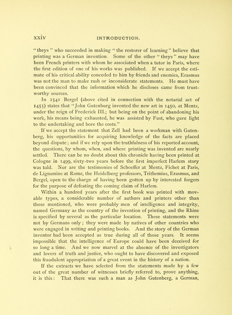 “theys ” who succeeded in making “ the restorer of learning” believe that printing was a German invention. Some of the other “ theys ” may have been French printers with whom he associated when a tutor in Paris, where the first edition of one of his works was published. If we accept the esti- mate of his critical ability conceded to him by friends and enemies, Erasmus was not the man to make rash or inconsiderate statements. He must have been convinced that the information which he discloses came from trust- worthy sources. In 1541 Bergel (above cited in connection with the notarial act of 1455) states that “John Gutenburg invented the new art in 1450, at Mentz, under the reign of Frederick III.; but being on the point of abandoning his work, his means being exhausted, he was assisted by Fust, who gave light to the undertaking and bore the costs.” If we accept the statement that Zell had been a workman with Guten- berg, his opportunities for acquiring knowledge of the facts are placed beyond dispute ; and if we rely upon the truthfulness of his reported account, the questions, by whom, when, and where printing was invented are nearly settled. There can be no doubt about this chronicle having been printed at Cologne in 1499, sixty-two years before the first imperfect Harlem story was told. Nor are the testimonies of Schoeffer at Mentz, Fichet at Paris, de Lignamine at Rome, the Heidelberg professors, Trithemius, Erasmus, and Bergel, open to the charge of having been gotten up by interested forgers for the purpose of defeating the coming claim of Harlem. Within a hundred years after the first book was printed with mov- able types, a considerable number of authors and printers other than those mentioned, who were probably men of intelligence and integrity, named Germany as the country of the invention of printing, and the Rhine is specified by several as the particular location. These statements were not by Germans only; they were made by natives of other countries who were engaged in writing and printing books. And the story of the German inventor had been accepted as true during all of those years. It seems impossible that the intelligence of Europe could have been deceived fior so long a time. And we now marvel at the absence of the investigators and lovers of truth and justice, who ought to have discovered and exposed this fraudulent appropriation of a great event in the history of a nation. If the extracts we have selected from the statements made by a few out of the great number of witnesses briefly referred to, prove anything, it is this : That there was such a man as John Gutenberg, a German,