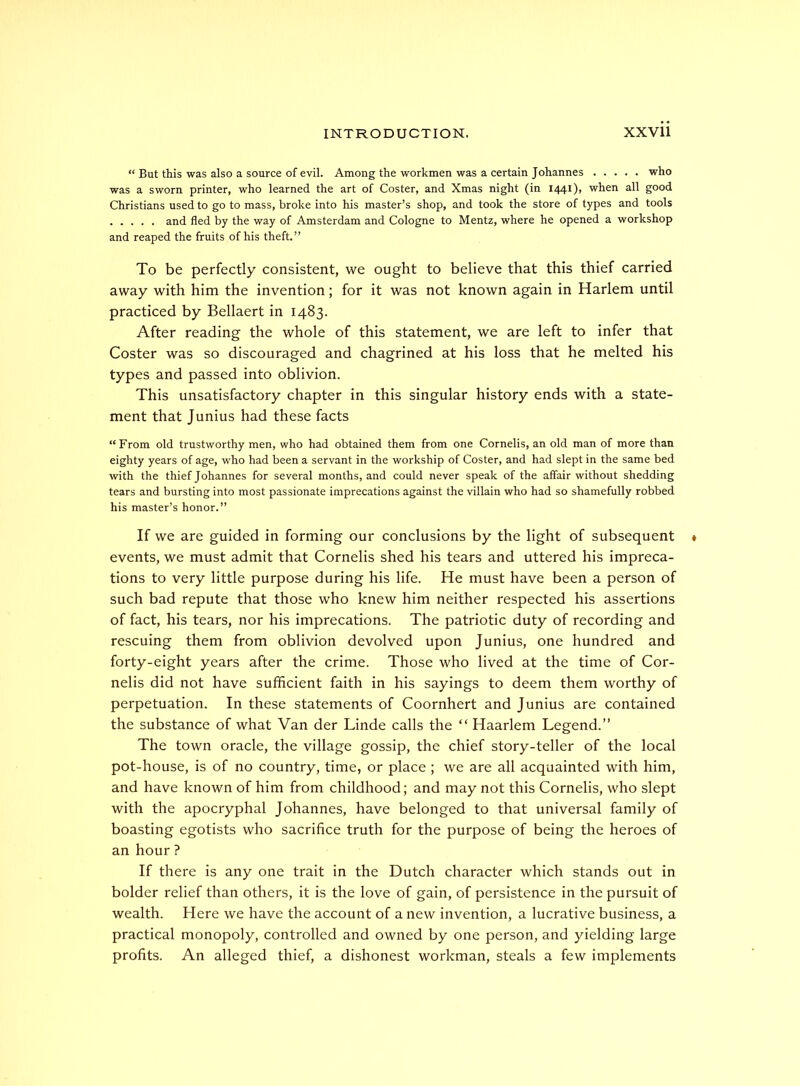 “ But this was also a source of evil. Among the workmen was a certain Johannes who was a sworn printer, who learned the art of Coster, and Xmas night (in 1441), when all good Christians used to go to mass, broke into his master’s shop, and took the store of types and tools and fled by the way of Amsterdam and Cologne to Mentz, where he opened a workshop and reaped the fruits of his theft.” To be perfectly consistent, we ought to believe that this thief carried away with him the invention; for it was not known again in Harlem until practiced by Bellaert in 1483. After reading the whole of this statement, we are left to infer that Coster was so discouraged and chagrined at his loss that he melted his types and passed into oblivion. This unsatisfactory chapter in this singular history ends with a state- ment that Junius had these facts “From old trustworthy men, who had obtained them from one Cornells, an old man of more than eighty years of age, who had been a servant in the workship of Coster, and had slept in the same bed with the thief Johannes for several months, and could never speak of the affair without shedding tears and bursting into most passionate imprecations against the villain who had so shamefully robbed his master’s honor.” If we are guided in forming our conclusions by the light of subsequent events, we must admit that Cornelis shed his tears and uttered his impreca- tions to very little purpose during his life. He must have been a person of such bad repute that those who knew him neither respected his assertions of fact, his tears, nor his imprecations. The patriotic duty of recording and rescuing them from oblivion devolved upon Junius, one hundred and forty-eight years after the crime. Those who lived at the time of Cor- nelis did not have sufficient faith in his sayings to deem them worthy of perpetuation. In these statements of Coornhert and Junius are contained the substance of what Van der Linde calls the “ Haarlem Legend.” The town oracle, the village gossip, the chief story-teller of the local pot-house, is of no country, time, or place ; we are all acquainted with him, and have known of him from childhood; and may not this Cornelis, who slept with the apocryphal Johannes, have belonged to that universal family of boasting egotists who sacrifice truth for the purpose of being the heroes of an hour ? If there is any one trait in the Dutch character which stands out in bolder relief than others, it is the love of gain, of persistence in the pursuit of wealth. Here we have the account of a new invention, a lucrative business, a practical monopoly, controlled and owned by one person, and yielding large profits. An alleged thief, a dishonest workman, steals a few implements