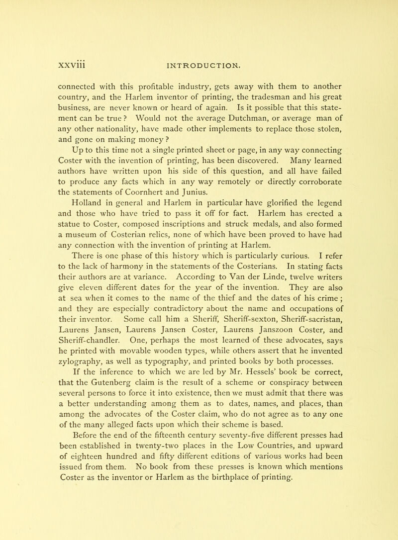 connected with this profitable industry, gets away with them to another country, and the Harlem inventor of printing, the tradesman and his great business, are never known or heard of again. Is it possible that this state- ment can be true ? Would not the average Dutchman, or average man of any other nationality, have made other implements to replace those stolen, and gone on making money ? Up to this time not a single printed sheet or page, in any way connecting Coster with the invention of printing, has been discovered. Many learned authors have written upon his side of this question, and all have failed to produce any facts which in any way remotely or directly corroborate the statements of Coornhert and Junius. Holland in general and Harlem in particular have glorified the legend and those who have tried to pass it off for fact. Harlem has erected a statue to Coster, composed inscriptions and struck medals, and also formed a museum of Costerian relics, none of which have been proved to have had any connection with the invention of printing at Harlem. There is one phase of this history which is particularly curious. I refer to the lack of harmony in the statements of the Costerians. In stating facts their authors are at variance. According to Van der Linde, twelve writers give eleven different dates for the year of the invention. They are also at sea when it comes to the name of the thief and the dates of his crime; and they are especially contradictory about the name and occupations of their inventor. Some call him a Sheriff, Sheriff-sexton, Sheriff-sacristan, Laurens Jansen, Laurens Jansen Coster, Laurens Janszoon Coster, and Sheriff-chandler. One, perhaps the most learned of these advocates, says he printed with movable wooden types, while others assert that he invented zylography, as well as typography, and printed books by both processes. If the inference to which we are led by Mr. Hessels’ book be correct, that the Gutenberg claim is the result of a scheme or conspiracy between several persons to force it into existence, then we must admit that there was a better understanding among them as to dates, names, and places, than among the advocates of the Coster claim, who do not agree as to any one of the many alleged facts upon which their scheme is based. Before the end of the fifteenth century seventy-five different presses had been established in twenty-two places in the Low Countries, and upward of eighteen hundred and fifty different editions of various works had been issued from them. No book from these presses is known which mentions Coster as the inventor or Harlem as the birthplace of printing.