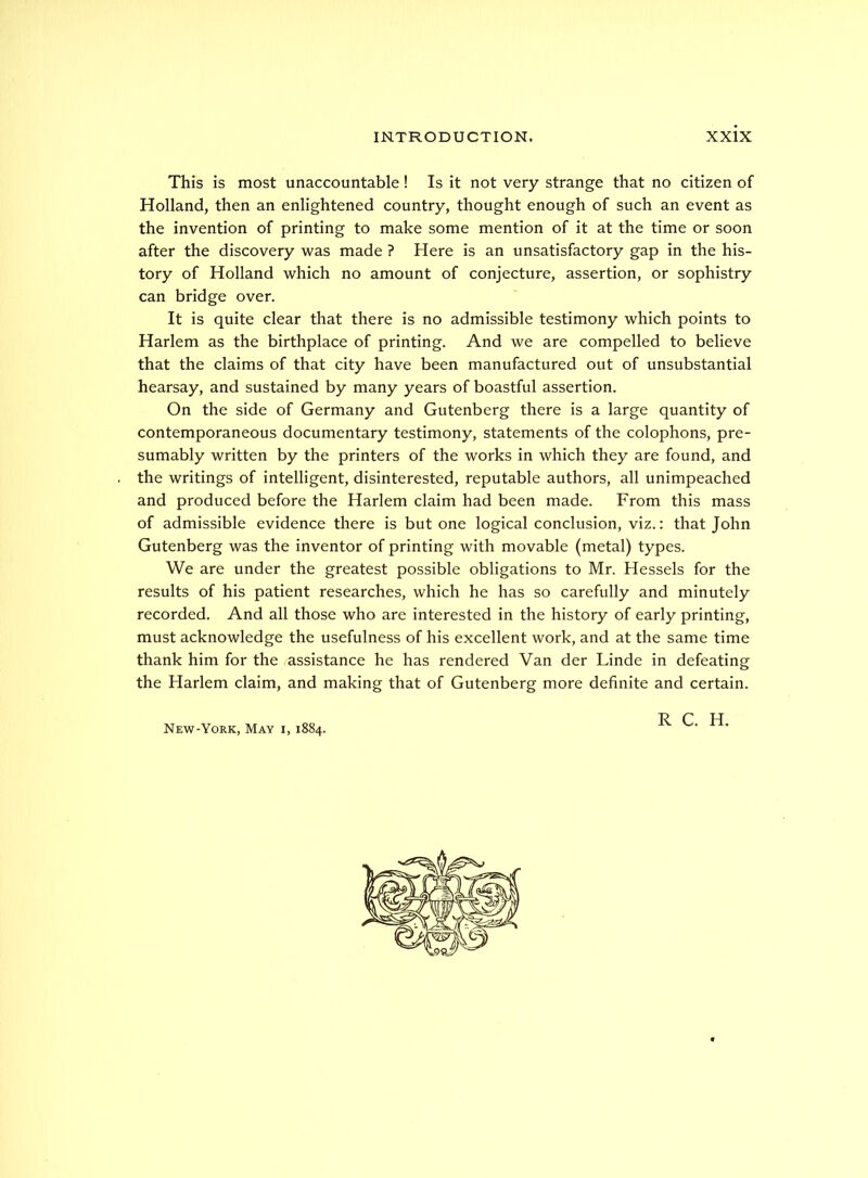 This is most unaccountable! Is it not very strange that no citizen of Holland, then an enlightened country, thought enough of such an event as the invention of printing to make some mention of it at the time or soon after the discovery was made ? Here is an unsatisfactory gap in the his- tory of Holland which no amount of conjecture, assertion, or sophistry can bridge over. It is quite clear that there is no admissible testimony which points to Harlem as the birthplace of printing. And we are compelled to believe that the claims of that city have been manufactured out of unsubstantial hearsay, and sustained by many years of boastful assertion. On the side of Germany and Gutenberg there is a large quantity of contemporaneous documentary testimony, statements of the colophons, pre- sumably written by the printers of the works in which they are found, and the writings of intelligent, disinterested, reputable authors, all unimpeached and produced before the Harlem claim had been made. From this mass of admissible evidence there is but one logical conclusion, viz.: that John Gutenberg was the inventor of printing with movable (metal) types. We are under the greatest possible obligations to Mr. Hessels for the results of his patient researches, which he has so carefully and minutely recorded. And all those who are interested in the history of early printing, must acknowledge the usefulness of his excellent work, and at the same time thank him for the assistance he has rendered Van der Linde in defeating the Harlem claim, and making that of Gutenberg more definite and certain. ■n ^ TT New York, May i, 1884.