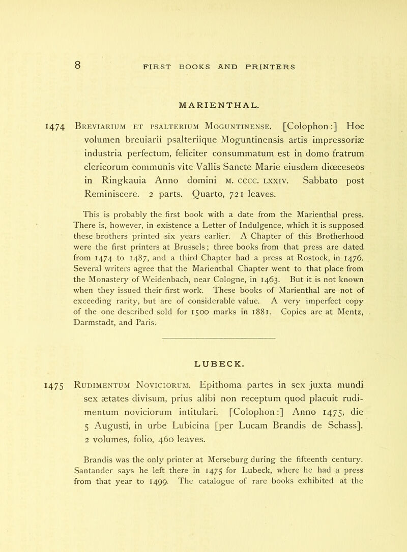 M ARIENTHAL. 1474 Breviarium et psalterium Moguntinense. [Colophon:] Hoc volumen breuiarii psalteriique Moguntinensis artis impressoriae industria perfectum, feliciter consummatum est in domo fratrum clericorum communis vite Vallis Sancte Marie eiusdem dioeceseos in Ringkauia Anno domini m. cccc. lxxiv. Sabbato post Reminiscere. 2 parts. Quarto, 721 leaves. This is probably the first book with a date from the Marienthal press. There is, however, in existence a Letter of Indulgence, which it is supposed these brothers printed six years earlier. A Chapter of this Brotherhood were the first printers at Brussels; three books from that press are dated from 1474 to 1487, and a third Chapter had a press at Rostock, in 1476. Several writers agree that the Marienthal Chapter went to that place from the Monastery of Weidenbach, near Cologne, in 1463. But it is not known when they issued their first work. These books of Marienthal are not of exceeding rarity, but are of considerable value. A very imperfect copy of the one described sold for 1500 marks in 1881. Copies are at Mentz, Darmstadt, and Paris. LUBECK. 1475 Rudimentum Noviciorum, Epithoma partes in sex juxta mundi sex aetates divisum, prius alibi non receptum quod placuit rudi- mentum noviciorum intitulari. [Colophon:] Anno 1475, die 5 Augusti, in urbe Lubicina [per Lucam Brandis de Schass], 2 volumes, folio, 460 leaves. Brandis was the only printer at Merseburg during the fifteenth century. Santander says he left there in 1475 for Lubeck, where he had a press from that year to 1499. The catalogue of rare books exhibited at the