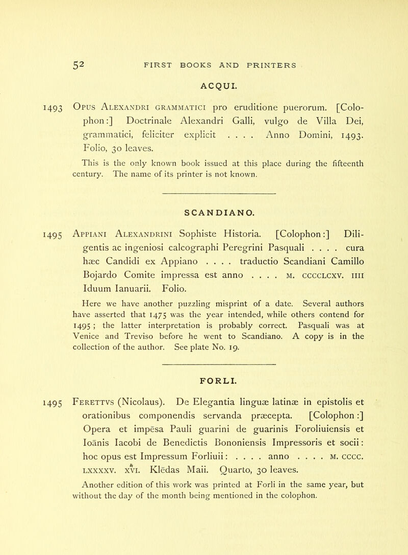 ACQUI. 1493 Opus Alexandri grammatici pro eruditione puerorum, [Colo- phon :] Doctrinale Alexandri Galli, vulgo de Villa Dei, grammatici, feliciter explicit .... Anno Domini, 1493. Folio, 30 leaves. This is the only known book issued at this place during the fifteenth century. The name of its printer is not known. SCANDIANO. 1495 Appiani Alexandrini Sophiste Historia. [Colophon;] Dili- gentis ac ingeniosi calcographi Peregrin! Pasquali .... cura haec Candid! ex Appiano .... traductio Scandiani Camillo Bojardo Comite impressa est anno .... m. cccclcxv. iiii Iduum lanuarii. Folio. Here we have another puzzling misprint of a date. Several authors have asserted that 1475 was the year intended, while others contend for 1495 ; the latter interpretation is probably correct. Pasquali was at Venice and Treviso before he went to Scandiano. A copy is in the collection of the author. See plate No. 19. FORLI. 1495 Ferettvs (Nicolaus). De Elegantia linguae latinae in epistolis et orationibus componendis servanda praecepta. [Colophon:] Opera et impesa Pauli guarini de guarinis Foroliuiensis et loanis lacobi de Benedictis Bononiensis Impressoris et socii: hoc opus est Impressum Forliuii: . . . . anno .... m. cccc. Lxxxxv. XVI. Kledas Maii. Quarto, 30 leaves. Another edition of this work was printed at Forli in the same year, but without the day of the month being mentioned in the colophon.