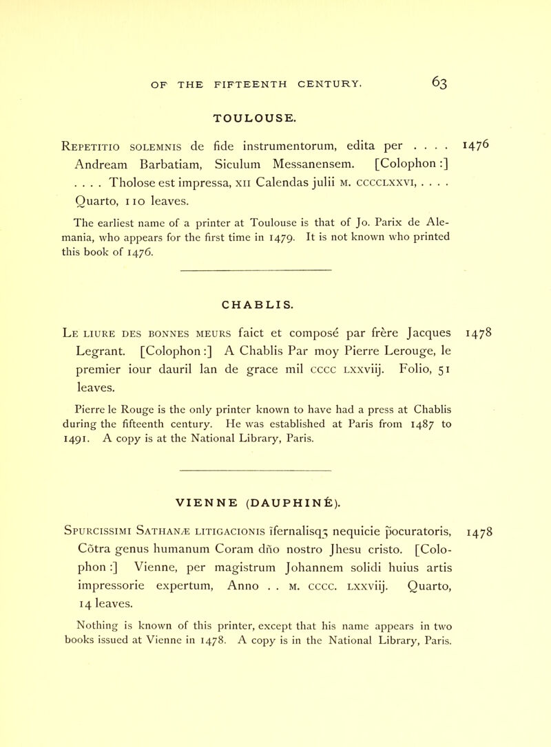 TOULOUSE. Repetitio solemnis de fide instrumentorum, edita per .... 147^ Andream Barbatiam, Siculum Messanensem. [Colophon:] .... Tholose est impressa, xii Calendas julii m. cccclxxvi, .... Quarto, no leaves. The earliest name of a printer at Toulouse is that of Jo. Parix de Ale- mania, who appears for the first time in 1479. It is not known who printed this book of 1476. CHABLIS. Le liure des bonnes meurs faict et compose par frere Jacques 1478 Legrant. [Colophon:] A Chablis Par moy Pierre Lerouge, le premier iour dauril Ian de grace mil cccc Lxxviij. Folio, 51 leaves. Pierre le Rouge is the only printer known to have had a press at Chablis during the fifteenth century. He was established at Paris from 1487 to 1491. A copy is at the National Library, Paris. VIENNE (DAUPHINE). Spurcissimi Sathan^ litigacionis ifernalisq'; nequicie pocuratoris, 1478 Cotra genus humanum Coram diio nostro Jhesu cristo. [Colo- phon ;] Vienne, per magistrum Johannem solidi huius artis impressorie expertum. Anno . . m. cccc. Lxxviij. Quarto, 14 leaves. Nothing is known of this printer, except that his name appears in two books issued at Vienne in 1478. A copy is in the National Library, Paris.