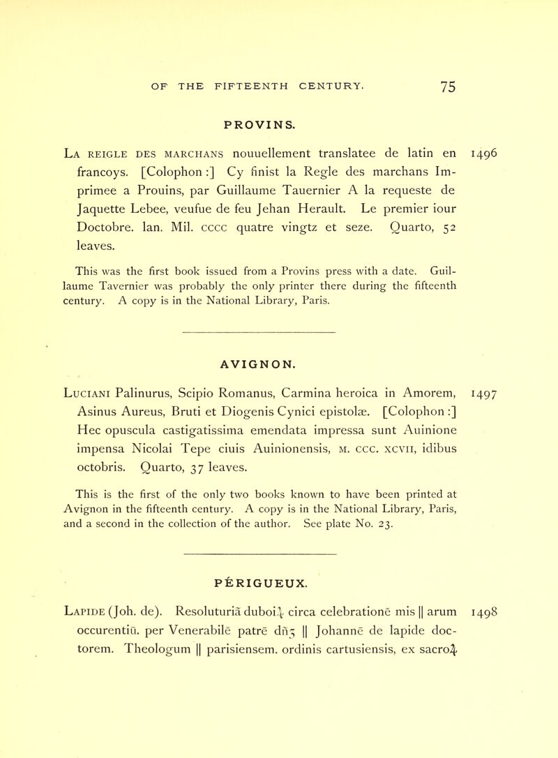 PROVINS. La reigle des marchans nouuellement translatee de latin en 1496 francoys. [Colophon :] Cy finist la Regie des marchans Im- primee a Pronins, par Guillaume Tauernier A la requeste de Jaquette Lebee, veufue de feu Jehan Herault. Le premier iour Doctobre. Ian. Mil. cccc quatre vingtz et seze. Quarto, 52 leaves. This was the first book issued from a Provins press with a date. Guil- laume Tavernier was probably the only printer there during the fifteenth century. A copy is in the National Library, Paris. AVIGNON. Luciani Palinurus, Scipio Romanus, Carmina heroica in Amorem, 1497 Asinus Aureus, Bruti et Diogenis Cynici epistolae. [Colophon :] Hec opuscula castigatissima emendata impressa sunt Auinione impensa Nicolai Tepe ciuis Auinionensis, m. ccc. xcvii, idibus octobris. Quarto, 37 leaves. This is the first of the only two books known to have been printed at Avignon in the fifteenth century. A copy is in the National Library, Paris, and a second in the collection of the author. See plate No. 23. PERIGUEUX. Lapide (Joh. de). Resoluturia duboi^ circa celebratione mis || arum 1498 occurentiu. per Venerabile patre dn^ || Johanne de lapide doc- torem. Theologum || parisiensem. ordinis cartusiensis, ex sacro^-