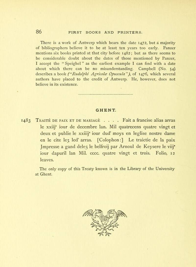 There is a work of Antwerp which bears the date 1472, but a majority of bibliographers believe it to be at least ten years too early. Panzer mentions six books printed at that city before 1482; but as there seems to be considerable doubt about the dates of those mentioned by Panzer, I accept the “ Speighel ” as the earliest example I can find with a date about which there can be no misunderstanding. Campbell (No. 54) describes a book ('‘Rudolphi Agricolce Opusada”), of 1476, which several authors have placed to the credit of Antwerp. He, however, does not believe in its existence. GHENT. 1483 Traite de paix et de mariage . . . . Fait a francise alias arras le xxiij® iour de decembre Ian. Mil quatrecens quatre vingt et deux et publie le xxiiij® iour dud’ moys en leglise nostre dame en le cite le5 led’ arras. [Colophon:] Le traictie de la paix Jmpresse a gand dele5 le belfroij par Arnoul de Keysere le viij' iour dapuril Ian Mil. cccc. quatre vingt et trois. Folio, 12 leaves. The only copy of this Treaty known is in the Library of the University at Ghent.