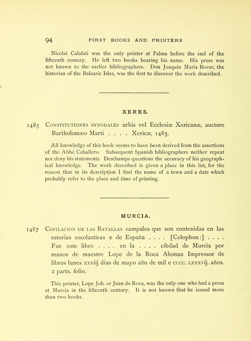 Nicolai Calafati was the only printer at Palma before the end of the fifteenth century. He left two books bearing his name. His press was not known to the earlier bibliographers. Don Joaquin Maria Bover, the historian of the Balearic Isles, was the first to discover the work described. XERES. 1485 CoNSTiTUTiONES SYNODALES urbis vel Ecclesiae Xericanae, auctore Bartholomseo Marti .... Xericae, 1485. All knowledge of this book seems to have been derived from the assertions of the Abbe Caballero. Subsequent Spanish bibliographers neither repeat nor deny his statements. Deschamps questions the accuracy of his geograph- ical knowledge. The work described is given a place in this list, for the reason that in its description I find the name of a town and a date which probably refer to the place and time of printing. MURCIA. 1487 CopiLACiON DE LAS Batallas campalcs que son contenidas en las estorias escolasticas e de Espana .... [Colophon:] .... Fue este libro .... en la . . . . cibdad de Murcia por manos de maestre Lope de la Roca Aleman Impressor de libros lunes xxviij dias de mayo ano de mil e cccc. Lxxxvij. anos. 2 parts, folio. This printer, Lope Joh. or Juan de Roca, was the only one who had a press at Murcia in the fifteenth century. It is not known that he issued more than two books.