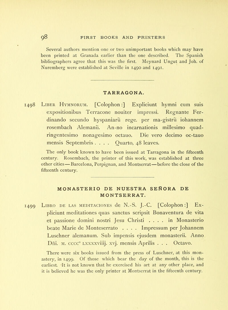 Several authors mention one or two unimportant books which may have been printed at Granada earlier than the one described. The Spanish bibliographers agree that this was the first. Meynard Ungut and Joh. of Nuremberg were established at Seville in 1490 and 1491. TARRAGONA. 1498 Liber Hymnorum. [Colophon:] Expliciunt hymni cum suis expositionibus Terracone nouiter impress!. Regnante Fer- dinando secundo hyspaniaru rege. per ma-gistru iohannem rosembach Alemanu. An-no incarnationis millesimo quad- ringentesimo nonagesimo octauo. Die vero decimo oc-tauo mensis Septembris .... Quarto, 48 leaves. The only book known to have been issued at Tarragona in the fifteenth century. Rosembach, the printer of this work, was established at three other cities — Barcelona, Perpignan, and Montserrat—before the close of the fifteenth century. MONASTERIO DE NUESTRA SENORA DE MONTSERRAT. 1499 Libro DE LAS MEDiTACiONES de N.-S. J.-C. [Colophon:] Ex- pliciunt meditationes quas sanctus scripsit Bonaventura de vita et passione domini nostri Jesu Christ! .... in Monasterio beate Marie de Monteserrato .... Impressum per Johannem Luschner alemanum. Sub impensis ejusdem monasterii. Anno Dni. M. cccc° Lxxxxviiij. xvj. mensis Aprilis . . . Octavo. There were six books issued from the press of Luschner, at this mon- astery, in 1499. Of those which bear the day of the month, this is the earliest. -It is not known that he exercised his art at any other place, and it is believed he was the only printer at Montserrat in the fifteenth century.