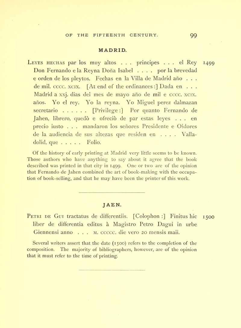 MADRID, Leyes hechas par los muy altos . . . principes ... el Rey 1499 Don Fernando e la Reyna Dona Isabel .... por la brevedad e orden de los pleytos, Feclias en la Villa de Madrid ano . . . de mil. cccc. xcix. [At end of the ordinances ;] Dada en . . . Madrid a xxj. dias del mes de mayo ano de mil e cccc. xcix. ahos. Yo el rey. Yo la reyna. Yo Miguel perez dalmazan secretario [Privilege :] Por quanto Fernando de Jahen, librero, quedb e ofrecio de par estas leyes ... en precio iusto . . . mandaron los senores Presidente e Oidores de la audiencia de sus altezas que residen en .... Valla- dolid, que Folio. Of the history of early printing at Madrid very little seems to be known. Those authors who have anything to say about it agree that the book described was printed in that city in 1499. One or two are of the opinion that Fernando de Jahen combined the art of book-making with the occupa- tion of book-selling, and that he may have been the printer of this work. J AEN. Petri de Gui tractatus de differentiis. [Colophon ;] Finitus hie 1500 liber de differentia editus a Magistro Petro Dagui in urbe Giennensi anno . . . m. ccccc. die vero 20 mensis maii. Several writers assert that the date (1500) refers to the completion of the composition. The majority of bibliographers, however, are of the opinion that it must refer to the time of printing.