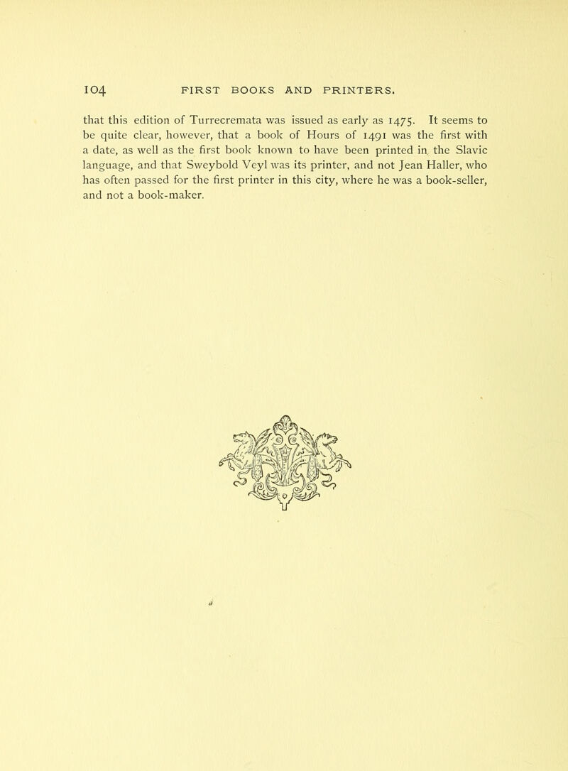 that this edition of Turrecremata was issued as early as 1475. It seems to be quite clear, however, that a book of Hours of 1491 was the first with a date, as well as the first book known to have been printed in the Slavic language, and that Sweybold Veyl was its printer, and not Jean Haller, who has often passed for the first printer in this city, where he was a book-seller, and not a book-maker.