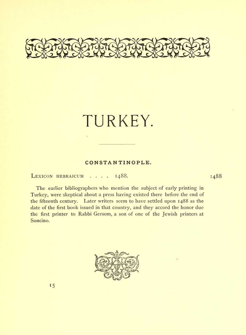 TURKEY. CONSTANTINOPLE. Lexicon hebraicum .... 1488. 1488 The earlier bibliographers who mention the subject of early printing in Turkey, were skeptical about a press having existed there before the end of the fifteenth century. Later writers seem to have settled upon 1488 as the date of the first book issued in that country, and they accord the honor due the first printer to Rabbi Gersom, a son of one of the Jewish printers at Soncino. 15