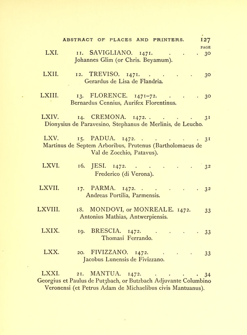 PAGE LXI. II. SAVIGLIANO. 1471. . . -30 Johannes Glim (or Chris. Beyamum). LXII. 12. TREVISO. 1471. .... 30 Gerardus de Lisa de Flandria. LXIII. 13. FLORENCE. 1471-72. . . • 30 Bernardus Cennius, Aurifex Florentinus. LXIV. 14. CREMONA. 1472 31 Dionysius de Paravesino, Stephanus de Merlinis, de Leucho. LXV. 15. PADUA. 1472 31 Martinus de Septem Arboribus, Prutenus (Bartholomaeus de LXVI. Val de Zocchio, Patavus). 16. JESI. 1472. . . . . . 32 Frederico (di Verona). LXVII. 17. PARMA. 1472. . . . . -32 Andreas Portilia, Parmensis. LXVIII. 18. MONDOVI, or MONREALE. 1472. 33 Antonius Mathias, Antwerpiensis. LXIX. 19. BRESCIA. 1472. . . . -33 Thomasi Ferrando. LXX. 20. FIVIZZANO. 1472. • • • 33 Jacobus Lunensis de Fivizzano. LXXI. 21. MANTUA. 1472. . . . -34 Georgius et Paulus de Put3bach, or Butzbach Adjuvante Columbino Veronensi (et Petrus Adam de Michaelibus civis Mantuanus).