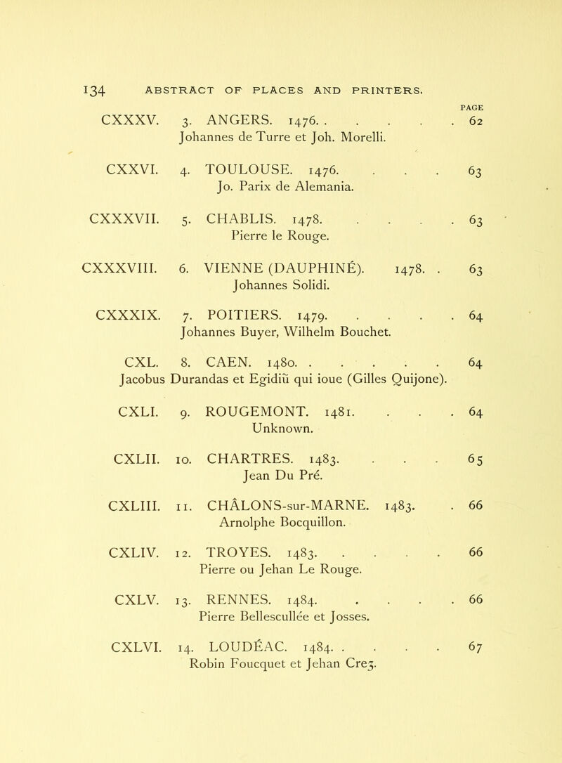 cxxxv. 3. ANGERS. 1476. . . . . . Johannes de Turre et Joh. Morelli. PAGE 62 CXXVI. 4- TOULOUSE. 1476. Jo. Parix de Alemania. 63 CXXXVII. 5- CHABLIS. 1478 Pierre le Rouge. 63 CXXXVIII. 6. VIENNE (DAUPHINE). 1478. . Johannes Solidi. 63 CXXXIX. 7. POITIERS. 1479. . . . . Johannes Buyer, Wilhelm Bouchet. 64 CXL. 8. CAEN. 1480 Jacobus Durandas et Egidiu qui ioue (Gilles Quijone). 64 CXLI. 9- ROUGEMONT. 1481. Unknown. 64 CXLII. 10. CHARTRES. 1483. Jean Du Pre. 65 CXLIII. 11. CHALONS-sur-MARNE. 1483. Arnolphe Bocquillon. 66 CXLIV. 12. TROYES. 1483 Pierre ou Jehan Le Rouge. 66 CXLV. 13- RENNES. 1484. . . . . Pierre Bellescullee et Josses. 66 CXLVI. 14. LOUDEAC. 1484 Robin Foucquet et Jehan Cre3. 67