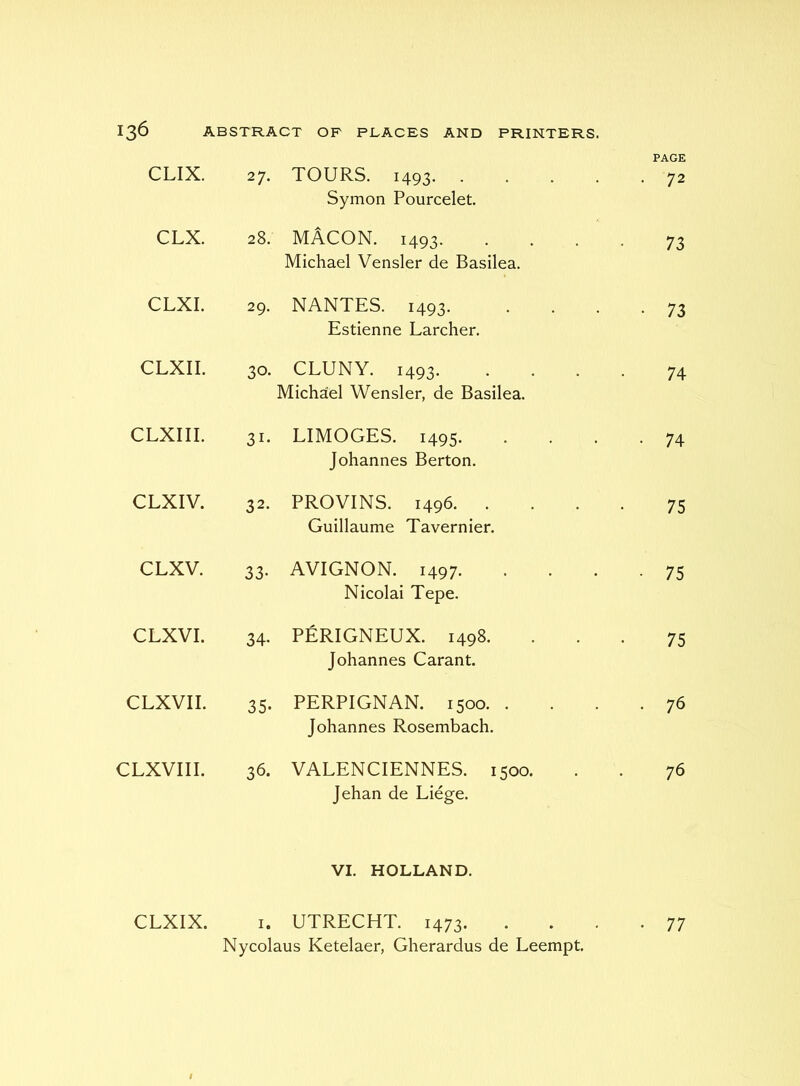 PAGE CLIX. 27. TOURS. 1493 Symon Pourcelet. . 72 CLX. 28. MACON. 1493. Michael Vensler de Basilea. 73 CLXI. 29. NANTES. 1493. Estienne Larcher. • 73 CLXII. 30. CLUNY. 1493. Michael Wensler, de Basilea. 74 CLXIIL 31- LIMOGES. 1495. Johannes Berton. • 74 CLXIV. 32. BROVINS. 1496. . Guillaume Tavernier. 75 CLXV. 33- AVIGNON. 1497. Nicolai Tepe. • 75 CLXVI. 34. PERIGNEUX. 1498. Johannes Carant. 75 CLXVII. 35- PERPIGNAN. 1500. . Johannes Rosembach. • 76 CLXVIII. 36. VALENCIENNES. 1500. Jehan de Liege. 76 VI. HOLLAND. CLXIX. I. UTRECHT. 1473. • 77 Nycolaus Ketelaer, Gherardus de Leempt. f