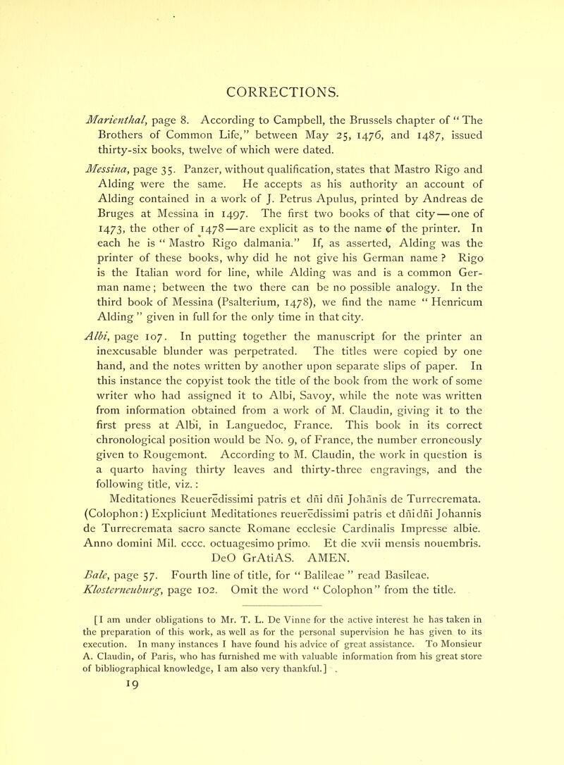 CORRECTIONS. Marienthal, page 8. According to Campbell, the Brussels chapter of “ The Brothers of Common Life,” between May 25, 1476, and 1487, issued thirty-six books, twelve of which were dated. Messina, page 35. Panzer, without qualification, states that Mastro Rigo and Aiding were the same. He accepts as his authority an account of Aiding contained in a work of J. Petrus Apulus, printed by Andreas de Bruges at Messina in 1497. The first two books of that city — one of 1473, the other of 1478 — are explicit as to the name ©f the printer. In each he is “ Mastro Rigo dalmania.” If, as asserted. Aiding was the printer of these books, why did he not give his German name ? Rigo is the Italian word for line, while Aiding was and is a common Ger- man name; between the two there can be no possible analogy. In the third book of Messina (Psalterium, 1478), we find the name “ Henricum Aiding ” given in full for the only time in that city. Albi, page 107. In putting together the manuscript for the printer an inexcusable blunder was perpetrated. The titles were copied by one hand, and the notes written by another upon separate slips of paper. In this instance the copyist took the title of the book from the work of some writer who had assigned it to Albi, Savoy, while the note was written from information obtained from a work of M. Claudin, giving it to the first press at Albi, in Languedoc, France. This book in its correct chronological position would be No. 9, of France, the number erroneously given to Rougemont. According to M. Claudin, the work in question is a quarto having thirty leaves and thirty-three engravings, and the following title, viz.: Meditationes Reueredissimi patris et dhi dhi Johanis de Turrecremata. (Colophon:) Expliciunt Meditationes reueredissimi patris et dhidfii Johannis de Turrecremata sacro sancte Romane ecclesie Cardinalis Impresse albie. Anno domini Mil. cccc. octuagesimo prime. Et die xvii mensis nouembris. DeO GrAtiAS. AMEN. £a/e, page 57. Fourth line of title, for “ Balileae ” read Basileae. Klosterneiiburg, page 102. Omit the word “ Colophon” from the title. [I am under obligations to Mr. T. L. De Vinne for the active interest he has taken in the preparation of this work, as well as for the personal supervision he has given to its execution. In many instances I have found his advice of great assistance. To Monsieur A. Claudin, of Paris, who has furnished me with valuable information from his great store of bibliographical knowledge, I am also very thankful. ] , 19