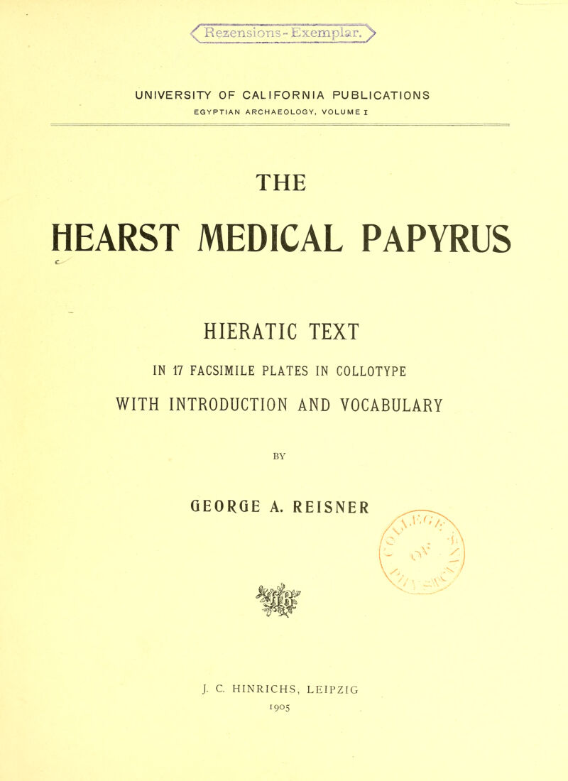 UNIVERSITY OF CALIFORNIA PUBLICATIONS EGYPTIAN ARCHAEOLOGY, VOLUME I THE HEARS! MEDICAL PAPYRUS HIERATIC TEXT IN 17 FACSIMILE PLATES IN COLLOTYPE WITH INTRODUCTION AND VOCABULARY BY GEORGE A. REISNER J. C. HINRICHS, LEIPZIG ■905 I