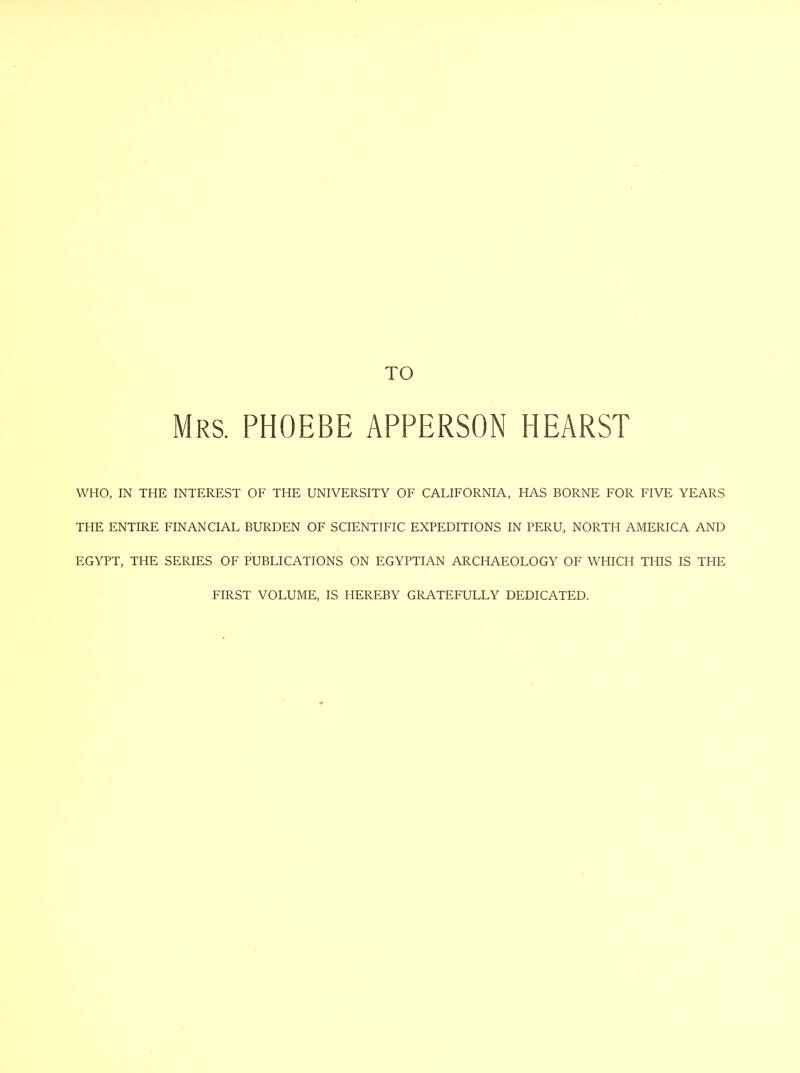 Mrs. PHOEBE APPERSON HEARS! WHO, IN THE INTEREST OF THE UNIVERSITY OF CALIFORNIA, HAS BORNE FOR FIVE YEARS THE ENTIRE FINANCIAL BURDEN OF SCIENTIFIC EXPEDITIONS IN PERU, NORTH AMERICA AND EGYPT, THE SERIES OF PUBLICATIONS ON EGYPTIAN ARCHAEOLOGY OF WHICH THIS IS THE FIRST VOLUME, IS HEREBY GRATEFULLY DEDICATED.