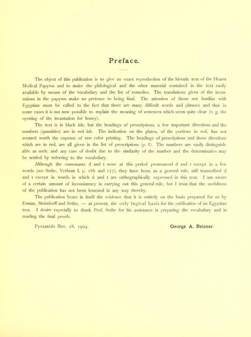 Preface. The object of this publication is to give an exact reproduction of the hieratic text of the Hearst Medical Papyrus and to make the philological and the other material contained in the text easily available by means of the vocabulary and the list of remedies. The translations given of the incan- tations in the papyrus make no pretense to being final. The attention of those not familiar with Egyptian must be called to the fact that there are many difficult words and phrases and that in some cases it is not now possible to explain the meaning of sentences which seem quite clear (e. g. the opening of the incantation for honey). The text is in black ink; but the headings of prescriptions, a few important directions and the numbers (quantities) are in red ink. The indication on the plates, of the portions in red, has not seemed worth the expense of two color printing. The headings of prescriptions and those directions which are in red, are all given in the list of prescriptions (p. 8). The numbers are easily distinguish- able as such; and any case of doubt due to the similarity of the number and the determinative may be settled by referring to the vocabulary. Although the consonants d and t were at this period pronounced d and t except in a few words (see Sethe, Verbum I, p. i86 and 177), they have been, as a general rule, still transcribed d and t except in words in which d and t are orthographically expressed in this text. I am aware of a certain amount of inconsistency in carrying out this general rule; but I trust that the usefulness of the publication has not been lessened in any way thereby. The publication bears in itself the evidence that it is entirely on the basis prepared for us by Erman, Steindorff and Sethe, — at present, the only logical basis for the publication of an Egyptian text. I desire especially to thank Prof. Sethe for his assistance in preparing the vocabulary and in reading the final proofs. Pyramids Nov. 28, 1904. George A. Reisner.
