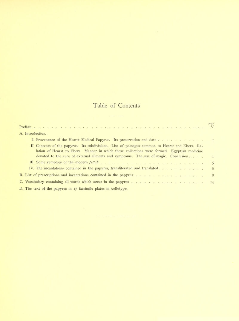 Table of Contents page Preface V A. Introduction. I. Provenance of the Hearst Medical Papyrus. Its preservation and date i II. Contents of the papyrus. Its subdivisions. List of passages common to Hearst and Ebers. Re- lation of Hearst to Ebers. Manner in which these collections were formed. Egyptian medicine devoted to the cure of external ailments and symptoms. The use of magic. Conclusion.... i III. Some remedies of the modern fellah 5 IV. The incantations contained in the papyrus, transliterated and translated 6 B. Eist of prescriptions and incantations contained in the papyrus 8 C. Vocabulary containing all words which occur in the papyrus 14 D. The text of the papyrus in 17 facsimile plates in collotype.
