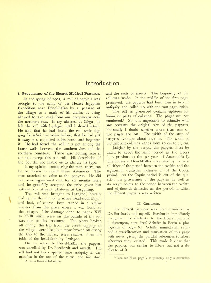 Introduetion. I. Provenance of the Hearst Medical Papyrus. In the spring of 1901, a roll of papyrus was brought to the camp of the Hearst Egyptian Expedition near Der-el-Ballas by a peasant of the village as a mark of his thanks at being allowed to take sebah from our dump-heaps near the northern koni. In my absence at Girga, he left the roll with Lythgoe until I should return. He said that he had found the roll while dig- ging for sebah two years before, that be had put it away in a cupboard in his house and forgotten it. He had found the roll in a pot among the house walls between the southern kom and the southern cemetery. There was nothing else in the pot except this one roll. His description of the pot did not enable us to identify its type. In my opinion, considering the man, there can be no reason to doubt these statements. The man attached no value to the papyrus. He did not come again until sent for six months later; and he gratefully accepted the price given him without any attempt whatever at bargaining. The roll was brought to Lythgoe, brutally tied up in the end of a native head-cloth {s7iga)^ and had, of course, been carried in a similar manner from the place where it was found to the village. The damage done to pages XVI to XVIII which were on the outside of the roll was due to this treatment. The pieces broken off during the trip from the sebah digging to the village were lost; but those broken off during the trip to the house, were rescued from the folds of the head-cloth by Lythgoe. On my return to Der-el-Ballas, the papyrus was unrolled by Dr. Borchardt and m^’self. The roll had not been opened since antiquity as was manifest in the set of the turns, the fine dust, Reisner, Hearst medical papyrus. and the casts of insects. The beginning of the roll was inside. In the middle of the first page preserved, the papyrus had been torn in two in antiquity and rolled up with the torn page inside. The roll as preserved contains eighteen co- lumns or parts of columns. The pages are not numbered.'^ So it is impossible to estimate with any certainty the original size of the papyrus. Personally I doubt whether more than one or two pages are lost. The width of the strip of papyrus averages about 17,2 cm. The width of the different columns varies from 18 cm to 23 cm. Judging by the script, the pap)Tus must be dated to about the same period as the Ebers (i. e. previous to the 9* year of Amenophis I). The houses at Der-el-Ballas excavated by us were all either of the period between the twelfth and the eighteenth dynasties inclusive or of the Coptic period. As the Coptic period is out of the que- stion, the provenance of the papyrus as well as its script points to the period between the twelfth and eigtheenth dynasties as the period in which the Hearst papyrus was written. II. Contents. The Hearst papyrus was first examined b)' Dr. Borchardt and myself. Borchardt immediately recognized its similarity to the Ebers’ papyrus. I, thereupon, sent Prof. Schafer in Berlin a pho- tograph of page XL Schafer immediately retur- ned a transliteration and translation of this page with notes giving the parallel references to Ebers wherever they existed. This made it clear that the pap)Tus was similar to Ebers but not a du- plicate of it.