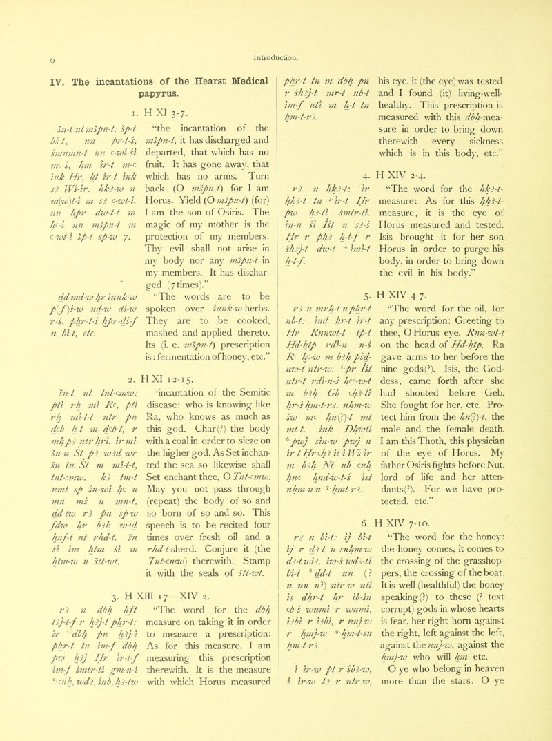 IV. The incantations of the Hearst Medical papyrus. I. H XI 3-7. sn-t nt mspii-t: sp-t bs-t, nil pr-t-s, smninn-t nn c-wl-si inc-s, Jim ir-t m-c Hr, Jit Ir-t inJi si Ws-ir. Jiki-w n m{za)t-i 111 si c-wt-i. nil Jipr dzv-t-t in Jic-i nil inspn-t 111 c-zut-i sp-t sp-zv 7. dd ind-zv Jir innJi-zv p{f)s-zv nd-zv di-zv r-s. pJir-t-s Jipr-ds-f n bi-t, etc. “the incantation of the inspn-t, it has discharged and departed, that which has no fruit. It has gone away, that which has no arms. Turn back (O iiispn-f) for I am Horus. Yield (O iiispii-f) (for) I am the son of Osiris. The magic of my mother is the protection of my members. Thy evil shall not arise in my body nor any mspn-t in my members. It has dischar- ged (7 times).” “The words are to be spoken over iiinJc-zu-herhs. They are to be cooked, mashed and applied thereto. Its (i. e. mspn-t) prescription is: fermentation of honey, etc.” 2. sii-t nt tiit-cmw: pti rJi ml Rc, pti rJi mi-t-t iitr pn deb Ji-t 111 deb-t, r mJipi ntr Jirl. irmi sn-n St pi zvid zvr sii til St 111 nii-t-t, tnt-cmzv. ki tm-t nmt sp sii-wi Jic n mil ms n nin-t. dd-tzv ri pn sp-zv fdzv Jir bik zvid Jinf-t nt rJid-t. sn si Im Jitm SI m Jdm-zv 11 stt-zvt. HXI 12-15. “incantation of the Semitic disease: who is knowing like Ra, who knows as much as this god. Char(.?) the body with a coal in order to siezeon the higher god. As Set inchan- ted the sea so likewise shall Set enchant thee, O Tnt-emzv. May you not pass through (repeat) the body of so and so born of so and so. This speech is to be recited four times over fresh oil and a rJid-t-dcwx^. Conjure it (the Tiit-cmzu) therewith. Stamp it with the seals of stt-zvt. 3. H XIII 17—XIV 2. ri 11 dbJi Jift “The word for the dbJi tij-t-f r Jiij-t pJir-t: measure on taking it in order Ir ^'dbJi pn Jiij-i to measure a prescription: pJir-t tn hii-f dbJi As for this measure, I am pzv Jiij Hr Ir-t-f measuring this prescription Im-f smtr-ti gm-n-i therewith. It is the measure ‘■enJgzvdi,snb,Jii-tzv with which Horus measured pjp'-t til 111 dbJi pn his eye, it (the e}’e) was tested r sJiij-t iiir-t iib-t and I found (it) living-well- Im-f nti 111 Jpt tn healthy. This prescription is Jim-t-ri. measured with this dbJi-va^2L- sure in order to bring down therewith every sickness which is in this body, etc.” 4- ri n JiJii-t\ ir Jlki-t tn '^'ir-t dpr pzv Jii-ti smtr-ti. in-ii si 1st n si-s Rlr r ■ pJii Ji-t-f r sJiij-t h-t-f. dzv-t imi-t 5- ri 11 mrJi-t npJir-t iib-t: hid Jir-t ir-t Hr Rniizvt-t tp-t Hd-Jitp rdl-ii n-s R<^ Jg-zv m biJi p'sd- nzv-t iitr-zv. ^pr 1st ntr-t rdi-ii-s Jgc-zv-t m biJi Gb cjii-ti Jir-'sJim-t-ri. nJiiii-zv szv me Jpiip)-t mt mt-t. inJc DJizvti ^pzvj sin-zv pzvj 11 ir-t Hr ejii It-i Ws-ir 111 biJi Nt nb enJi Jiiie Jmd-w-t-s 1st nJim-n-ii '^'Jimt-ri. H XIV 2-4. “The word for the JiJii-t- measure: As for this JiJci-t- measure, it is the eye of Horus measured and tested. Isis brought it for her son Horus in order to purge his body, in order to bring down the evil in his body.” H XIV 4-7. “The word for the oil, for any prescription: Greeting to thee, O Horus eye, Rnn-zvt-t on the head of Hd-Jitp. Ra gave arms to her before the nine gods(?). Isis, the God- dess, came forth after she had shouted before Geb. She fought for her, etc. Pro- tect him from the Jin(J)-t, the male and the female death. I am this Thoth, this physician of the eye of Horus. My father Osiris fights before Nut, lord of life and her atten- dants (?). For we have pro- tected, etc.” 6. ri n bi-t: ij bi-t ij r di-t 11 snJim-zv di-t zvii. izv-s zvdi-ti bi-t ^'dd-t nn (? 11 nn nX) ntr-zv nti is dJir-t Jir ib-sn eb-s zvnmi r zvnini, iibi r iibi, r nnj-zv r Jpnj-zv ^Jmi-t-sii Jim-t-ri. i ir-zv pt r sbi-zv, i ir-zv ti r ntr-zv, H XIV 7-10. “The word for the honey: the honey comes, it comes to the crossing of the grasshop- pers, the crossing of the boat. It is well (healthful) the honej' speaking (?) to these (? text corrupt) gods in whose hearts is fear, her right horn against the right, left against the left, against the nnj-zv, against the Jimj-zv who will Jpii etc. O ye who belong in heaven more than the stars. O )'e