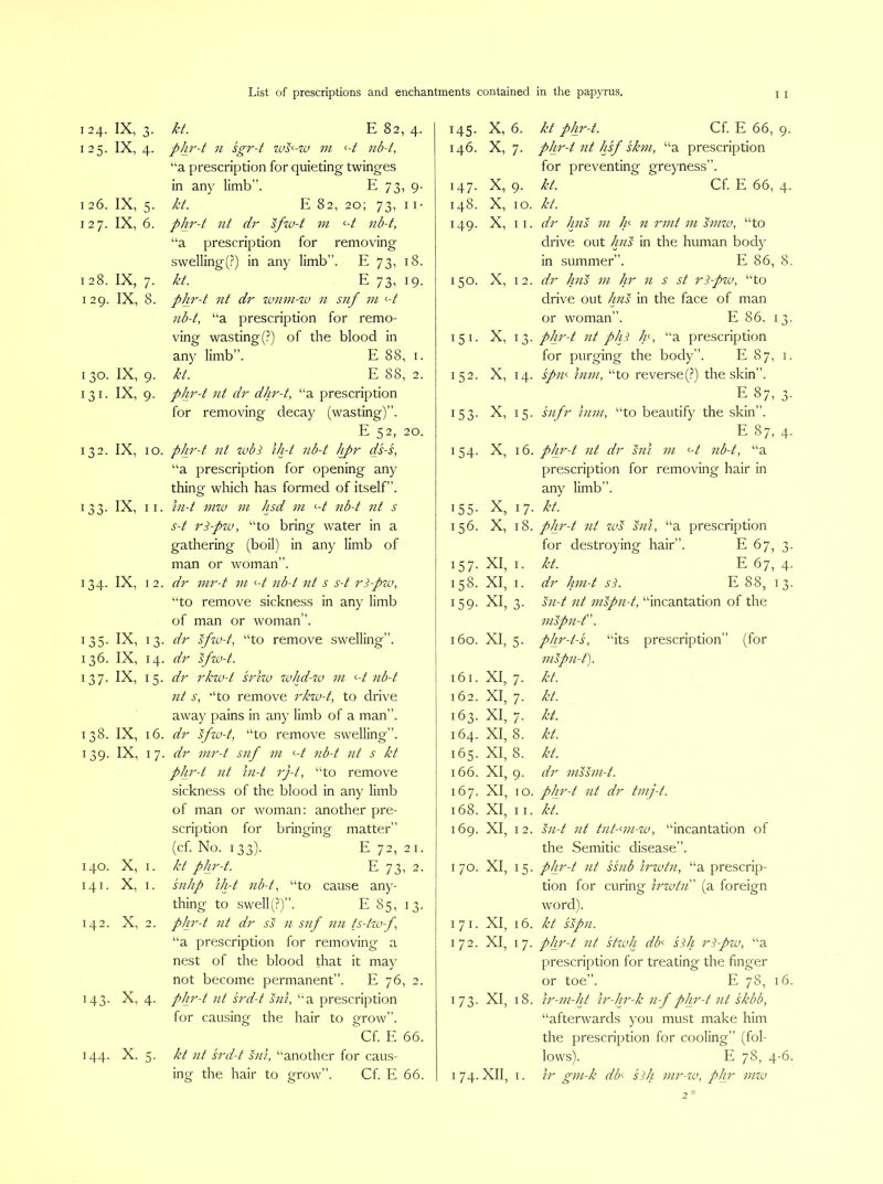 124. IX, 3. 125. IX, 4. I 26. IX, 5. 127. IX, 6. 128. IX, 7. 129. IX, 8. 130. IX, 9. 131. IX, 9. 132. IX, 10. 133. IX, 11. 134. IX, 12. 135- IX, 13, 136. IX, 14, 137- IX, 15- 138. IX, 16, 139. IX, 17 140. X, I. 141. X, I. 142. X, 2. 143. X, 4. 144. X. 5. kt. E 82, 4. phi'-t n sgr-t zus’-w m <-t nd-f, “a prescription for quieting twinges in any limb”. E 73, 9- kt. E 82, 20; 73, II- phr-t nt dr sfw-t m <-t nb-t, “a prescription for removing swelling(?) in any limb”. E 73, 18. kt. E 73, 19. pJir-t nt dr wmn-w n snf in <--t nb-t, “a prescription for remo- ving wasting (?) of the blood in any limb”. E 88, i. kt. E 88, 2. phr-t nt dr dhr-t, “a prescription for removing decay (wasting)”. E 52, 20. phr-t nt zvbS Vrt nb-t hpr ds-s, “a prescription for opening any thing which has formed of itself”. iii-t mw ni hsd in <-t nb-t nt s s-t ri-pw, “to bring water in a gathering (boil) in any limb of man or woman”. dr inr-t in <-t nb-t nt s s-t ri-piv, “to remove sickness in any limb of man or woman”. dr sfw-t, “to remove swelling”. dr sfw-t. dr rkw-t sriw whd-iu 111 <-t nb-t lit s, “to remove rkw-t, to drive away pains in any limb of a man”. dr sfw-t, “to remove swelling”. dr inr-t snf in <-t nb-t nt s kt plin'-t nt iii-t rj-t, “to remove sickness of the blood in any limb of man or woman: another pre- scription for bringing matter” (cf. No. 133). E 72, 21. kt phr-t. E 73, 2. snhp iJrt nb-t, “to cause any- thing to swell(?)”. E 85, 13. phr-t nt dr ss n snf nn ts-tw-f, “a prescription for removing a nest of the blood that it may not become permanent”. E 76, 2. phr-t nt srd-t sin, “a prescription for causing the hair to grow”. Cf. E 66. kt lit srd-t sill, “another for caus- 145- X, 6. kt phr-t. Cf. E 66, 9- 146. X, 7- phr-t nt hsf skin, “a prescription for preventing greyness”. 147. X, 9- kt. Cf. E 66, 4- 148. X, 10. kt. 149. X, 11. dr Jins 111 In n rmt 111 sinw, “to drive out Jins in the human body in summer”. E 86, 8. 150. X, 12. dr Jiiis 111 Jir n s st ri-pw, “to drive out Jins in the face of man or woman”. E 86. i j- 151- X, 13- pJir-t nt pJii Jn, “a prescription for purging the body”. E 87, I. 152. X, 14. spin 111111, “to reverse (?) the skin”. E 87, o- 153- X, 15- siifr 111111, “to beautify the skin”. E 87, 4- 154- X, 16. pJn'-t nt dr siii 111 <-t iib-t, “a prescription for removing hair in any limb”. 155- X, 17- kt. 156. X, 18. pj±r-t nt ws sill, “a prescription for destroying hair”. £67, 'y O' 157- XI, I. kt. E 67, 4- 158. XI, I. dr Jiiii-t si. E 88, I ■ O' 159- XI, 3- sii-t nt mspii-t, “incantation of the mspii-t. 160. XI, 5- pJir-t-s, “its prescription” (for nispii-t). 161. XI, 7- Jd. 162. XI, 7- kt. 163. XI, 7- kt. 164. XI, 8. kt. 165. XI, 8. kt. 166. XI, 9- dr iiissm-t. 167. XI, 10. pJn'-t nt dr tiiij-t. 168. XI, 11. Jit. 169. XI, I 2. sii-t nt tiit-nii-zv, “incantation of the Semitic disease”. I 70. XI, 15- pJir-t nt ssiib irwtii, “a prescrip- tion for curing irwtn (a foreign word). 171. XI, 16. kt sspii. 172. XI, 17- pJii'-t nt stzvJi dd siJi ri-pzu, “a prescription for treating the finger or toe”. E 78, i 6. 173- XI, 18. ir-111-Jd ir-Jir-k n-f pJp'-t nt skbb. “afterwards you must make him the prescription for cooling” (fol- lows). E 78, 4 -6.