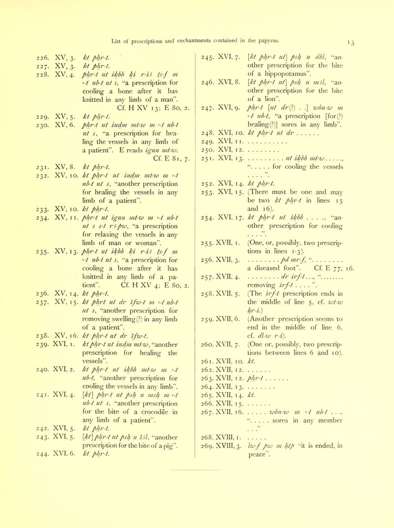 226. XV, 3. kt phr-t. 245- XVI, 7. [kt phr-t lit] psh 11 dbi, “an- 227. XV, 3. kt phr-t. other prescription for the bite 228. XV, 4. phr-t nt skbb ks r-si ts-f m of a hippopotamus”. <-t nb-t lit s, “a prescription for 246. XVI, 8. [kt pJir-t lit] psh 11 mil, “an- cooling a bone after it has other prescription for the bite knitted in any limb of a man”. of a lion”. Cf. H XV 13; E 80, 2. 247. XVI, 9. phr-t [nt drf) . .] zvbn-zv in 229. XV, 5. kt phr-t. <-t nb-t, “a prescription [for(.^) 230. XV, 6. phr-t nt sndm mt-zv m <-t nb-t healing(.?)] sores in any limb”. 231. 232. 233- 234- 236. 237- 238. 239- 240. 241. 242. 243- XV, 8. XV, 10. XV, 10. XV, II. 235. XV, 13, XV, 14, XV, 15, XV, 16, XVI, I. XVI, 2. XVI, 4. XVI, 5. XVI, 5. 244. XVI, 6. lit “a prescription for hea- ling the vessels in any limb of a patient”. E reads sgnn mt-w. Cf. E 81, 7. kt phr-t. kt phr-t nt sndm mt-zu m <-t nb-t nt s, “another prescription for healing the vessels in any limb of a patient”. kt phr-t. phr-t nt sgnn nit-zo ni <-t nb-t nt s s-t 7'^-pzc\ “a prescription for relaxing the vessels in any limb of man or woman”. phr-t nt skbb ks I'-si ts-f m nb-t nt i', “a prescription for cooling a bone after it has knitted in any limb of a pa- tient”. Cf. H XV 4; E 80, 2. kt phr-t. kt phrt nt dr sfzu-t in ’■-t nb-t nt s., “another prescription for removing swelling(.?) in any limb of a patient”. kt pJir-t nt dr sfzv-t. kt phr-t nt sndm int-zv., “another prescription for healing the vessels”. kt phr-t nt skbb mt-zv m <-/ nb-t, “another prescription for cooling the vessels in any limb”. [kt] pJir-t nt psh n msh in «-/ nb-t nt s, “another prescription for the bite of a crocodile in any limb of a patient”. kt phr-t. [kt] phr-t nt psh n sdi, “another prescription for the bite of a pie”. kt phr-t. 248. XVI, 10. kt phr-t nt dr 249. XVI, II 250. XVI, 12 251. XVI, 13. nt skbb mt- zu . for cooling the vessels 252. XVI, 14. kt phr-t. 253. XVI, 15. (There must be one and may be two kt phr-t in lines 15 and 16). 254. XVI, 17. kt phr-t nt skbb . . . ., “an- other prescription for cooling 255. XVII, I. (One, or, possibly, two prescrip- tions in lines 1-3). 256. XVII, 3. pd mr-f, “ a diseased foot”. Cf. E 77, 257. XVII, 4. dr srf-t..., “ removing srf-t ....”. 258. XVII, 5. (The srf-t prescription ends in the middle of line 5, cf. zvt-zv hr-s.) 259. XVII, 6. (Another prescription seems to end in the middle of line 6, cf. di-zv r-s). 260. XVII, 7. (One or, possibly, two prescrip- tions between lines 6 and 10). 261. XVII, 10. kt. 262. XVII, 12. 263. XVII, I 2. phr-t 264. XVII, 13 265. XVII, 14. kt. 266. XVII, 15 267. XVII, 16 zubn-za m <-t nb-t . . ., . sores in any member 268. XVIII, I. 269. XVIII, 3. iw-f pzu m htp “it is ended, in peace”.