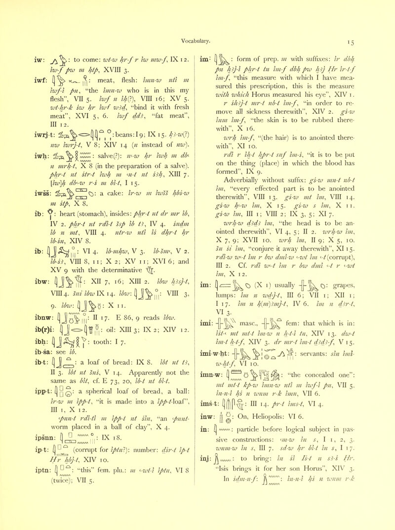iw: to come: zut-io hr-f r Iw miu-f^ IX 12. iw-f pw m htp^ XVIII 3. iwf: a;^ meat, flesh: Imn-tu nti m hvf-i pn^ “the hmi-zu who is in this my flesh”, VII 5. Izjof 11 th(T)^ VIII 16; XV 5. zvt-hr-k hu hr izvf za^d, “bind it with fresh meat”, XVI 5, 6. Izvf dd^, “fat meat”, III 12. iwrj-t: l^^<=>(](]|^^°:beans:l9; IX 15. h^-zv(J) nzv Izvz'j-t^ V 8; XIV 14 {11 instead of nzv). iwh: salve (?): rr-zu hr izvh m dd —Z1 A. AA/VAW n nirh-t^ X 8 (in the preparation of a salve). phr-t nt sti'-t Izvh vi m-t nt sSh^ XIII 7. \izvYi db^-zv r-s m bi-t^ I 15. iwss: a cake: Ir-zv zn izvss hbs-zv zn stp^ X 8. ib: : heart (stomach), insides: pjp^-t zit dr mr ib^ IV 2. phr-t zit z'dl-t ssp zb tp IV 4. sndm lb n VIII 4. ntr-zv nti is dhr-t hr Ib-sn, XIV 8. ib: 4- Ib-mhzv^ V 3. ib-hm^ V 2. lb-si^ VIII 8, ii; X 2; XV ii; XVI 6; and XV 9 with the determinative ibw: XII 7, 16; XIII 2. Ibzv hisj-t, VIII4. mi ibzv IX 14. ibzv: y ^ 1° : VIII 3, 9. ibzv. y : X II. j AD o > ibnw: II I 7. E 86, 9 reads ibzv. ib(r)i: y^^yy: oil: XIII 3; IX 2; XIV 12. ibh: : tooth: I 7. ib-sa: see ib. ib-t: [jJI^ \ a loaf of bread: IX 8. ibt zit ti, II 3. ibt nt szzs, V 14. Apparently not the same as bit, cf. E 73, 20, ib-t nt bl-t. ipp-t:y^: a spherical loaf of bread, a ball: ir-zv 7zi ipp-t, “it is made into a ipp-t-\o2d, III I, X 12. pnn-t rdi-ti m ipp-t nt sin, “an pnjit- worm placed in a ball of clay”, X 4. i V A n vvwvN O Tvr o ipsnn: H : IX 18. I I=SZ1,VWVW '1 ip-t: (corrupt for iptiiT): number: dsr-t ip-t ddTldj-t, XIV 10. iptn: y “this” fern, plu.: ni ^-zvt-i iptn, VI 8 I AAAAAA (twice); VII 5. im- form of prep, ni with suffixes: ir dbh pn Jfj-i pJir-t tzi hn-f dbh pzv hi) Hr ir-t-f ini-f “this measure with which I have mea- sured this prescription, this is the measure zvith zvhich Horus measured his eye”, XIV i. r shij-t nir-t zib-t ini-f, “in order to re- move all sickness therewith”, XIV 2. gs-zu inzn Ini-f, “the skin is to be rubbed there- with”, X 16. zvrh hn-f, “(the hair) is to anointed there- with”, XI 10. rdi r iJrt hpr-t snf im-s, “it is to be put on the thing (place) in which the blood has formed”, IX 9. Adverbially without suffix: gs-zv nin-t nb-t hn, “every effected part is to be anointed therewith”, VIII 13. gs-zv mt hn, VIII 14. gs-zv Jg-zv hn, X 15. gs-zv s hn, X ii. gs-zv ini, III i; VIII 2; IX 3,5; XI 7. zvrh-zv didi hn, “the head is to be an- ointed therewith”, VI 4, 5; II 2. zvrh-zv hn, X 7, 9; XVII I o. zvrh hn, II 9; X 5, 10. sn si hn, “conjure it away therewith”, XI 15. rdi-zv zv<~-t hn r bzv dnii-zv ‘--zvt hn '-/(corrupt), III 2. Cf. rdi zv<-t hn r bzv dmi <-/ r <-zvt hn, X I 2. im: [| r-rz. ^ (X i) usually grapes, lumps: hn n zvd)-t. III 6; VII i; XII i; I 17. hn n h{m)inij-t, IV 6. hn n dir-t, VI 3- ’ imi: masc.. ii/-' int nit-t hn-zv n h-t-i tn, XIV 13. dzv-t hn-t h-t-f, XIV 3. dr mr-t hn-t didi-f V 15. imi-w-ht: -|j-^ zv-ht-f, VI 10. imn-w: servants: sin inn- ‘the concealed one”: mt mt-t kp-zv hnn-zv nti in hvf-i pn, VII 5. in-n-i hs n zvnm r-k him, VII 6. ims-t: III 14- hns-t, VI 4. inw: Ii On, Heliopolis: VI 6. in ; ^ AAAAAA ; particle before logical subject in pas- sive constructions: mi-zv in s, I i, 2, 3. zvnm-zv in s. III 7. sd-zv hr bi-t in s, I 17. inj:^,v>.^: to bring: in si Is-t n si-s Hr. “Isis brings it for her son Horus”, XIV 3. T '7 _/* n ^^^Wv j > 7 r 7 In sam-n-j: l\ : tn-7i-i ns n zvnm r-/c