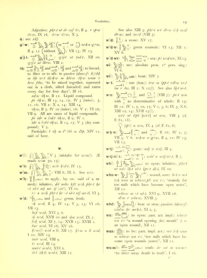 Adjective: phr-t nt dr snf <-si^ II 4. 7^ sp-za \ ^s^-za, IX 16. vi-zr/, X 5. <k: see spj. ■ “ffi k 1 ^ X°'' rJi °Ai) • I II 4, 12 ^without 13; IV 13. , <g?j-t: nt snd-t^ XII 10. | ^g^j-t nt Ikrzu^ VIII 2. ' j (th: ^ and ^ and ^: to knead, | to filter or to sift: in passive sdznza-f: /z{S)dl’ m tilt zv-d Uiik-zv m hbs-zu dJgzsj zonzn r hz'zv fdzx), “to be mixed together, squeezed out in a cloth, sifted (kneaded) and eaten | every day for four days”. III 16. 1 nd-zx) d/rzv^ II 12. Liquid compound. i ps dh-zv, III 13, 14, 15; IV 3 (twice), 5, j II, 16; VII 2; X 2, 14; XIII 14. [ dh-zv, II 5; IV 10 (twice), 16; V 2; VI 16; VII 9. All are cases of liquid compounds. ps scir 11 lidd dh-zu, II 9; IV i. j sdr n hdd dh-zx.>, II 14, 15; V 3 (dry com- pound); V 5. Participle: i dh m P sbb m Dp, XIV 11, said of beer. [ w. ^ (mistake for zvini'^. (E ! reads zuizn 50, 15). 1 wob: I Jj : zcdb k^dd, IV 15. W3in: VIII 6; IX 6. See zuSd W3I1: ^ f• to apply, lay on, said of a re- | med)': infinitive, dd vidzv lift zuih pJird Jir P nbd nt) vir sj {sid), VI 10. ri n zvih phrd hr <-d nbd nt] mrdi, VI 5. w?d: and J: green, fresh: ih zvid, II 4; IV 14; V 3, 13; VI 16; VII 13. Izvf zvid, XVI 5, 6. di zuid, XVII 10 and <//;;/ zuid, IX 7. b^h zi.!id, XI 7, 14; XVII 13; XVIII I. bnr zuht, VI 16; XV 16. Ip-zuQ) zvid 11 it, XII I 7. ki-zv n it zuid, I 10; XIV 15. sntr zvid, VIII 9. ti zvid. III 14. ninsd zvidd, XVI 6. ssd (shd) zvidd, XIII 12. See also XIII 3: phrd nd dd-zu sih zciid db<-za] and szoid (VIII 5)- Wjd: I|^: a stone: XV 17. wid-w: : green cosmetic: VI 13; XII i; XV 6. ~) ^ AAAA'NA | \ ^ w:)d-wr: 'HK ^.a^aa : sea: pi zvid-zvr, XI 13. V N AA^AA^ ^ wi: rno: absolute pron. pers. sing.: VI 6. > Wl) boat: XIV 7. Wf-t: • ooe (fern.): irzu ni ippd rdi-zu za<-d hn r bzv. III i; X 12 (?). See also ihd zvD. w<n: 0 and C3 (VIII 7): prd zvni with ,,j as determinative of whole: II 15; III 12; IV I, 5, 10, 15; V I, 3, 6; IX 3; X8; XIII 12, 14; XVII i5(?). zt>sd nt tips [zvsd] nt zv-n, VIII 5 (cf. E 81, 18). O {tpi) n zv‘-n, IX 4 (cf. E 82, 6). w<h-w: Di- “5' VII 3; V 6. zvdi-zv 11 gi-zv, II 4, 12; IV 13; VII 13. wdj: goat: mdj n zudj. III 4. a W I wdj-st>t: — U \\ l—i : to open: infinitive, pJn'd zodd 11 zodj-stid, II 7. Jl\\ o I ^ ' ' wbk nt zvbi ih-t nbd hprd ds-s, IX 10. wbn-w: • wound, sore: ird r md sih zvnn in zvbn-zv[pl) zxni ri, “remedy for toe nails which have become open sores”, XII II. zabn-zu in D nbd, XVI 9; XVII 16. dt-zv r zvbn-zv, XVIII 3. wbd: % : heat or stew: passive: sdniw-f\ zubd-zv hr mrhd, XI 2, 3. wn: : to open: part. act. impi.: zubn-zo /WVWV zan ri “a wound opening (its) mouth” (i. e. an open wound), XII 11. wnn: to be: part. impf. act.: md sih zunn <vww\ in zubn-zu zvn ri, “toe nails which have be- come open wounds (sores)”, XII 11. wn-m3c: : truth: dr nit in zini-nii<~ A/WSAA - —n “to drive away death in truth”, I 16.