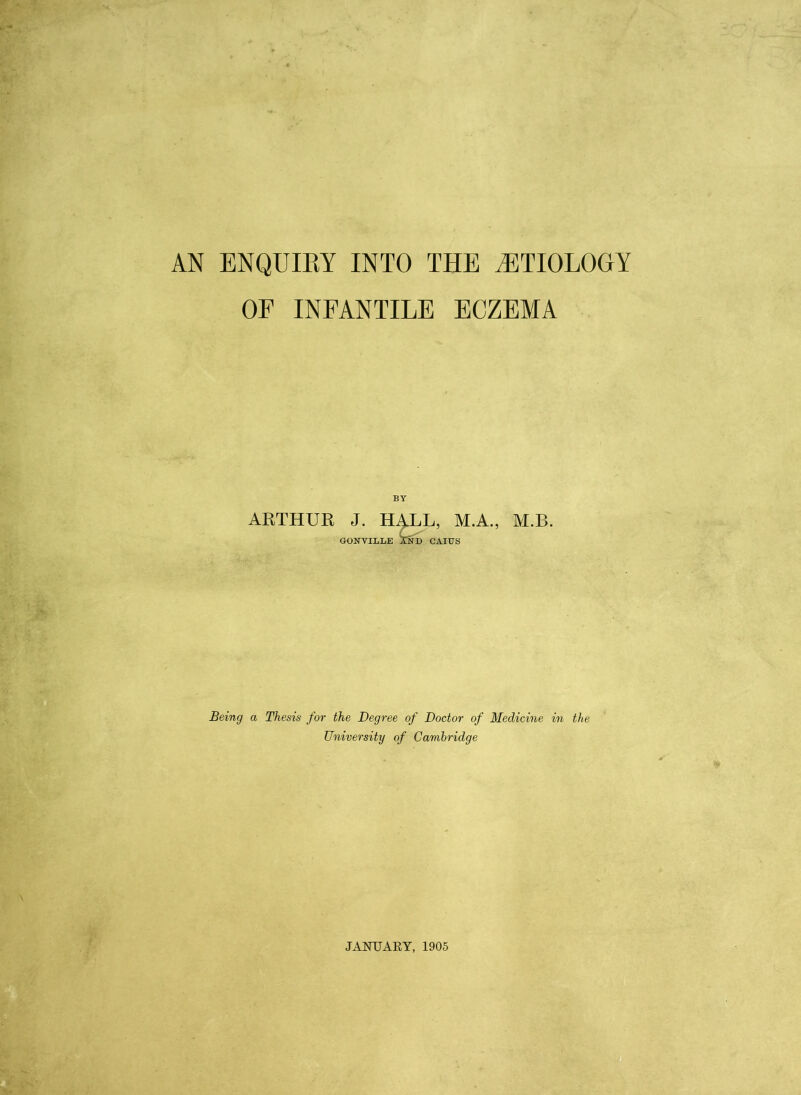 AN ENQUIRY INTO THE AETIOLOGY OF INFANTILE ECZEMA BY ARTHUR J. HALL, M.A., M.B. GONVILLE 33td CAitrs Being a Thesis for the Degree of Doctor of Medicine in the University of Cambridge JANTJARY, 1905
