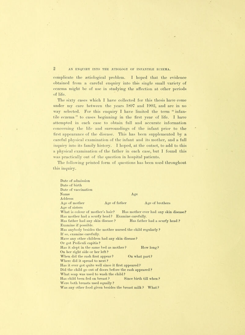 complicate the mtiological problem. I hoped that the evidence obtained from a careful enquiry into this single small variety of eczema might be of use in studying the affection at other periods of life. The sixty cases which I have collected for this thesis have come under my care between the years 1897 and 1903, and are in no way selected. For this enquiry I have limited the term “ infan- tile eczema ” to cases beginning in the first year of life. I have attempted in each case to obtain full and accurate information concerning the life and surroundings of the infant prior to the first appearance of the disease. This has been supplemented by a careful physical examination of the infant and its mother, and a full inquiry into its family history. I hoped, at the outset, to add to this a physical examination of the father in each case, but I found this was practically out of the question in hospital patients. The following printed form of questions has been used throughout this inquiry. Date of admission Date of birth Date of vaccination Name Age Address Age of mother Age of father Age of brothers Age of sisters What is colour of mother’s hair? Has mother ever had any skin disease? Has mother had a scurfy head ? Examine carefully. Has father had any skin disease ? Has father had a scurfy head ? Examine if possible. Has anybody besides the mother nursed the child regularly ? If so, examine carefully. Have any other children had any skin disease ? Or got Pediculi capitis ? Has it slept in the same bed as mother ? How long ? On her right side or her left ? When did the rash first appear ? On what part ? Where did it spread to next ? Has it ever got quite well since it first appeared ? Did the child go out of doors before the rash appeared ? What soap was used to wash the child ? Has child been fed on breast ? Since birth till when ? Were both breasts used equally ? Was any other food given besides the breast milk ? What ?