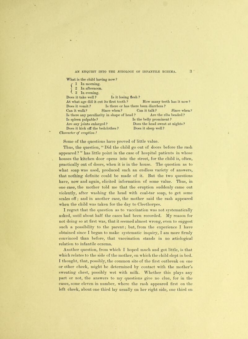 What is the child haying now ? r 1 In morning, j 2 In afternoon, k 3 In evening. Does it take well ? Is it losing flesh ? At what age did it cut its first tooth ? How many teeth has it now ? Does it vomit ? Is there or has there been diarrhoea P Can it walk ? Since when ? Can it talk ? Since when ? Is there any peculiarity in shape of head ? Are the ribs beaded ? Is spleen palpable ? Is the belly prominent ? Are any joints enlarged ? Does the head sweat at nights ? Does it kick off the bedclothes ? Does it sleep well ? Character of eruption ? Some of the questions have proved of little value. Thus, the question, “ Did the child go out of doors before the rash appeared ? ” has little point in the case of hospital patients in whose houses the kitchen door opens into the street, for the child is, often, practically out of doors, when it is in the house. The question as to what soap was used, produced such an endless variety of answers, that nothing definite could be made of it. But the two questions have, now and again, elicited information of some value. Thus, in one case, the mother told me that the eruption suddenly came out violently, after washing the head with coal-tar soap, to get some scales off; and in another case, the mother said the rash appeared when the child was taken for the day to Cleethorpes. I regret that the question as to vaccination was not systematically asked, until about half the cases had been recorded. My reason for not doing so at first was, that it seemed almost wrong, even to suggest such a possibility to the parent; but, from the experience I have obtained since I began to make systematic inquiry, I am more firmly convinced than before, that vaccination stands in no etiological relation to infantile eczema. Another question, from which I hoped much and got little, is that which relates to the side of the mother, on which the child slept in bed. I thought, that, possibly, the common site of the first outbreak on one or other cheek, might be determined by contact with the mother’s sweating chest, possibly wet with milk. Whether this plays any part or not, the answers to my questions give no clue, for in the cases, some eleven in number, where the rash appeared first on the left cheek, about one third lay usually on her right side, one third on